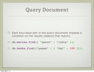 Query Document



                      Each key/value pair in the query document imposes a
                      condition on the results (objects that match).

                      db.movies.find({ “genre” : “indie” });

                      db.books.find({“pages” : { “$gt” : 100 }});




Friday, March 1, 13
 