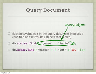 Query Document

                                                            Query Object

                      Each key/value pair in the query document imposes a
                      condition on the results (objects that match).

                      db.movies.find({ “genre” : “indie” });

                      db.books.find({“pages” : { “$gt” : 100 }});




Friday, March 1, 13
 