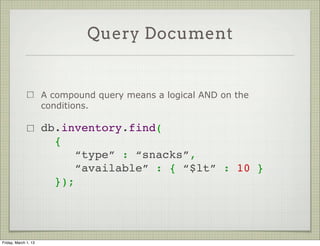 Query Document


                      A compound query means a logical AND on the
                      conditions.

                      db.inventory.find(
                        {
                           “type” : “snacks”,
                           “available” : { “$lt” : 10 }
                        });




Friday, March 1, 13
 