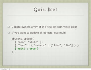 Quiz: $set


                      Update owners array of the first cat with white color

                      If you want to update all objects, use multi

                      db.cats.update(
                         { color: “white” },
                         { “$set” : { “owners” : [“John”, “Jim”] } }
                         { multi : true }
                      );




Friday, March 1, 13
 