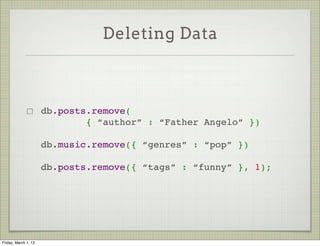 Deleting Data



                      db.posts.remove(
                              { “author” : “Father Angelo” })

                      db.music.remove({ “genres” : “pop” })

                      db.posts.remove({ “tags” : “funny” }, 1);




Friday, March 1, 13
 