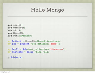 Hello Mongo

              use strict;
              use warnings;
              use v5.14;
              use MongoDB;
              use Data::Printer;
               
              my $client = MongoDB::MongoClient->new;
              my $db = $client->get_database('demo');
               
              my $coll = $db->get_collection('highscore');
              my @objects = $coll->find->all;
               
              p @objects;




Friday, March 1, 13
 