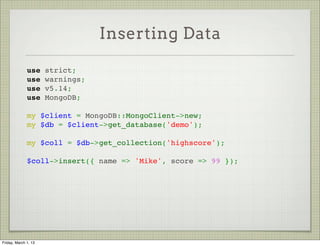 Inserting Data

              use strict;
              use warnings;
              use v5.14;
              use MongoDB;
               
              my $client = MongoDB::MongoClient->new;
              my $db = $client->get_database('demo');
               
              my $coll = $db->get_collection('highscore');
               
              $coll->insert({ name => 'Mike', score => 99 });




Friday, March 1, 13
 