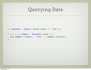 Querying Data



              my $cursor = $coll->find({name => 'Tom'});
               
              while ( my $next = $cursor->next ) {
                say $next->{name}, " Got: ", $next->{score};
              }




Friday, March 1, 13
 