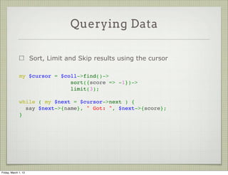 Querying Data

                      Sort, Limit and Skip results using the cursor

              my $cursor = $coll->find()->
                              sort({score => -1})->
                              limit(3);
               
              while ( my $next = $cursor->next ) {
                say $next->{name}, " Got: ", $next->{score};
              }




Friday, March 1, 13
 