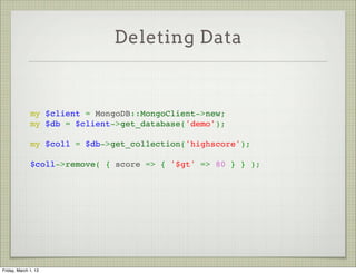 Deleting Data


               
              my $client = MongoDB::MongoClient->new;
              my $db = $client->get_database('demo');
               
              my $coll = $db->get_collection('highscore');
               
              $coll->remove( { score => { '$gt' => 80 } } );




Friday, March 1, 13
 