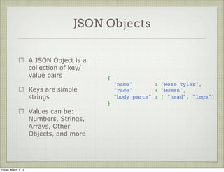 JSON Objects


                      A JSON Object is a
                      collection of key/
                      value pairs          {
                                             "name"       : "Rose Tyler",
                      Keys are simple        "race"       : "Human",
                      strings                "body parts" : [ "head", "legs"]
                                           }
                      Values can be:
                      Numbers, Strings,
                      Arrays, Other
                      Objects, and more




Friday, March 1, 13
 
