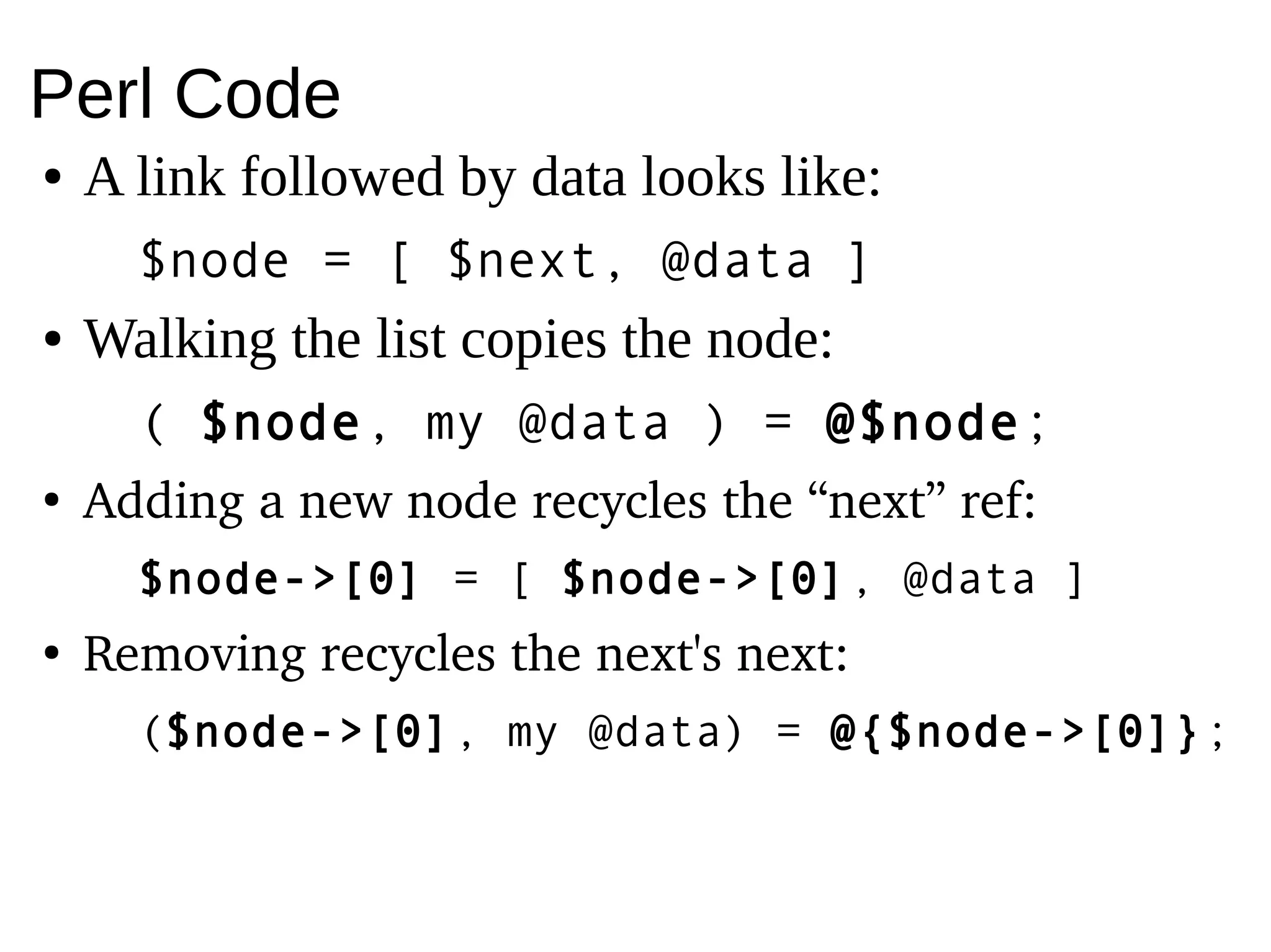 Perl Code
● A link followed by data looks like:
$node = [ $next, @data ]
● Walking the list copies the node:
( $node, my @data ) = @$node;
●
Adding a new node recycles the “next” ref:
$node->[0] = [ $node->[0], @data ]
●
Removing recycles the next's next:
($node->[0], my @data) = @{$node->[0]};
 