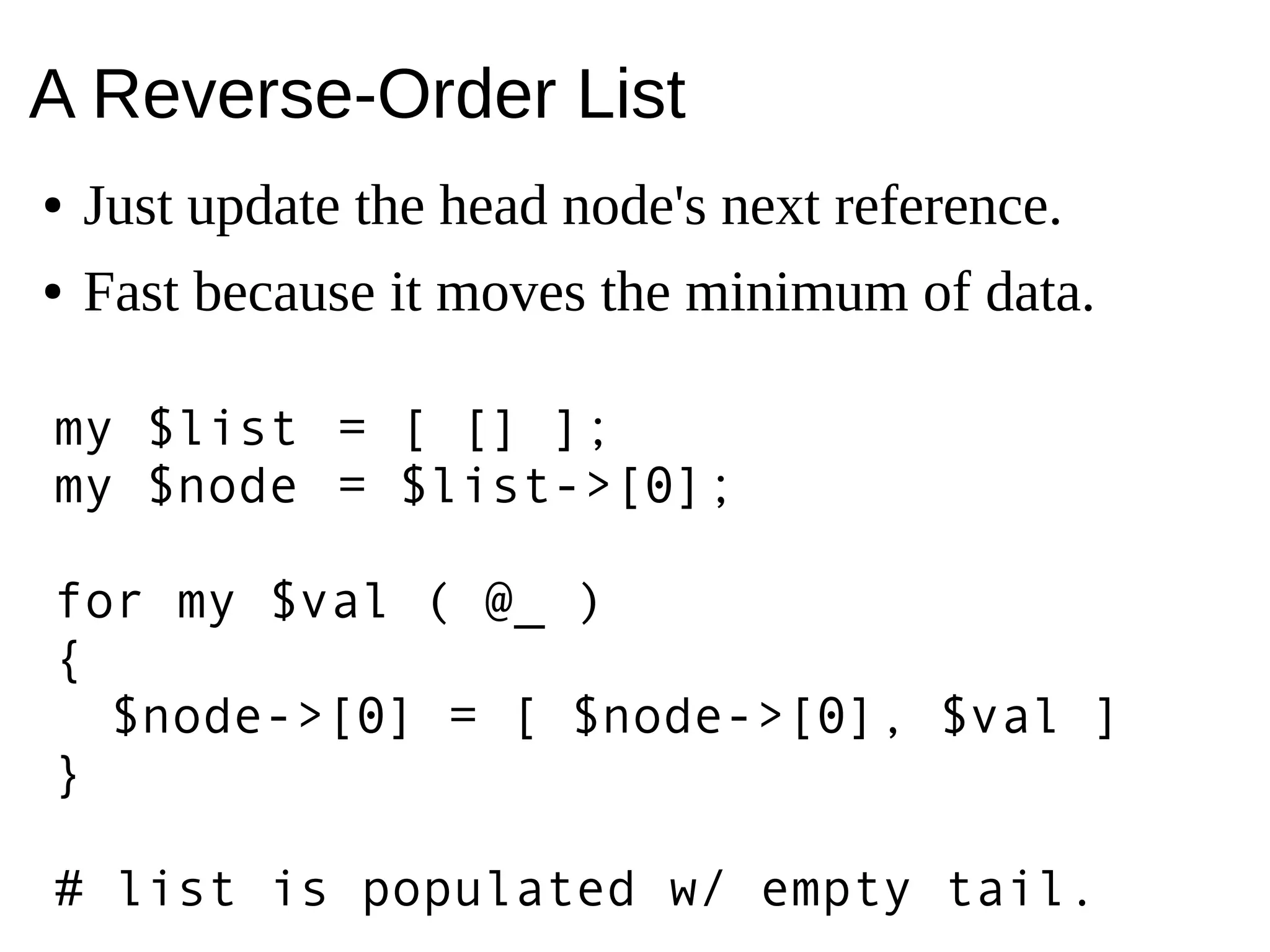 A Reverse-Order List
● Just update the head node's next reference.
● Fast because it moves the minimum of data.
my $list = [ [] ];
my $node = $list->[0];
for my $val ( @_ )
{
$node->[0] = [ $node->[0], $val ]
}
# list is populated w/ empty tail.
 
