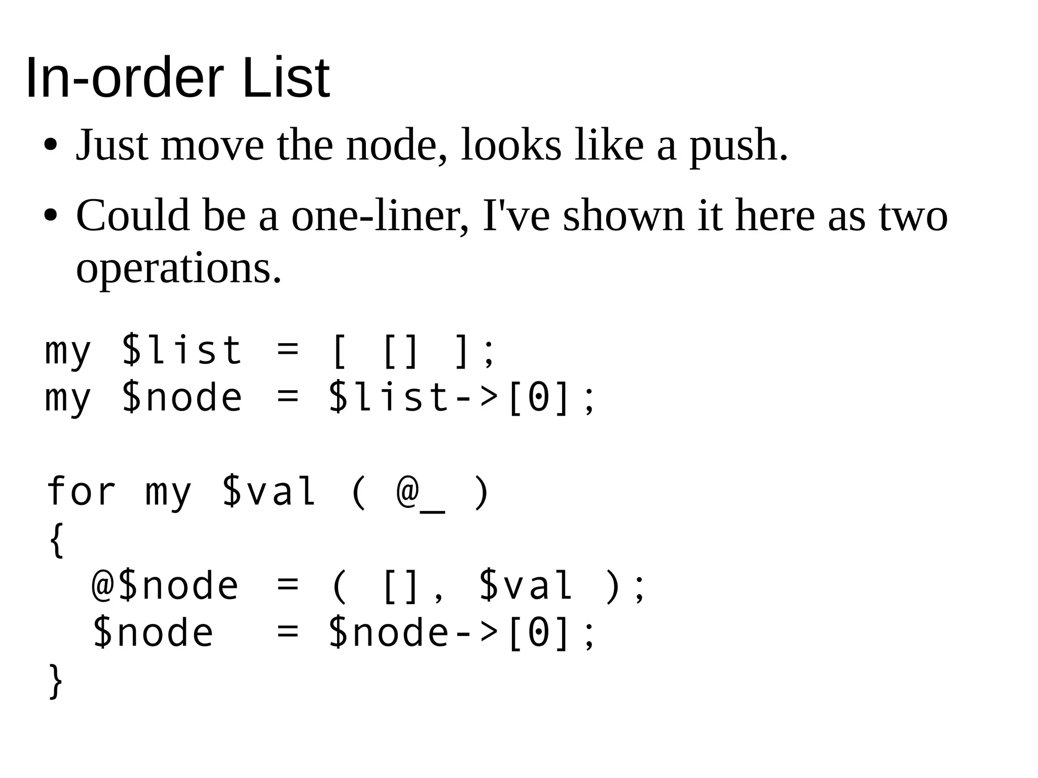 In-order List
● Just move the node, looks like a push.
● Could be a one-liner, I've shown it here as two
operations.
my $list = [ [] ];
my $node = $list->[0];
for my $val ( @_ )
{
@$node = ( [], $val );
$node = $node->[0];
}
 