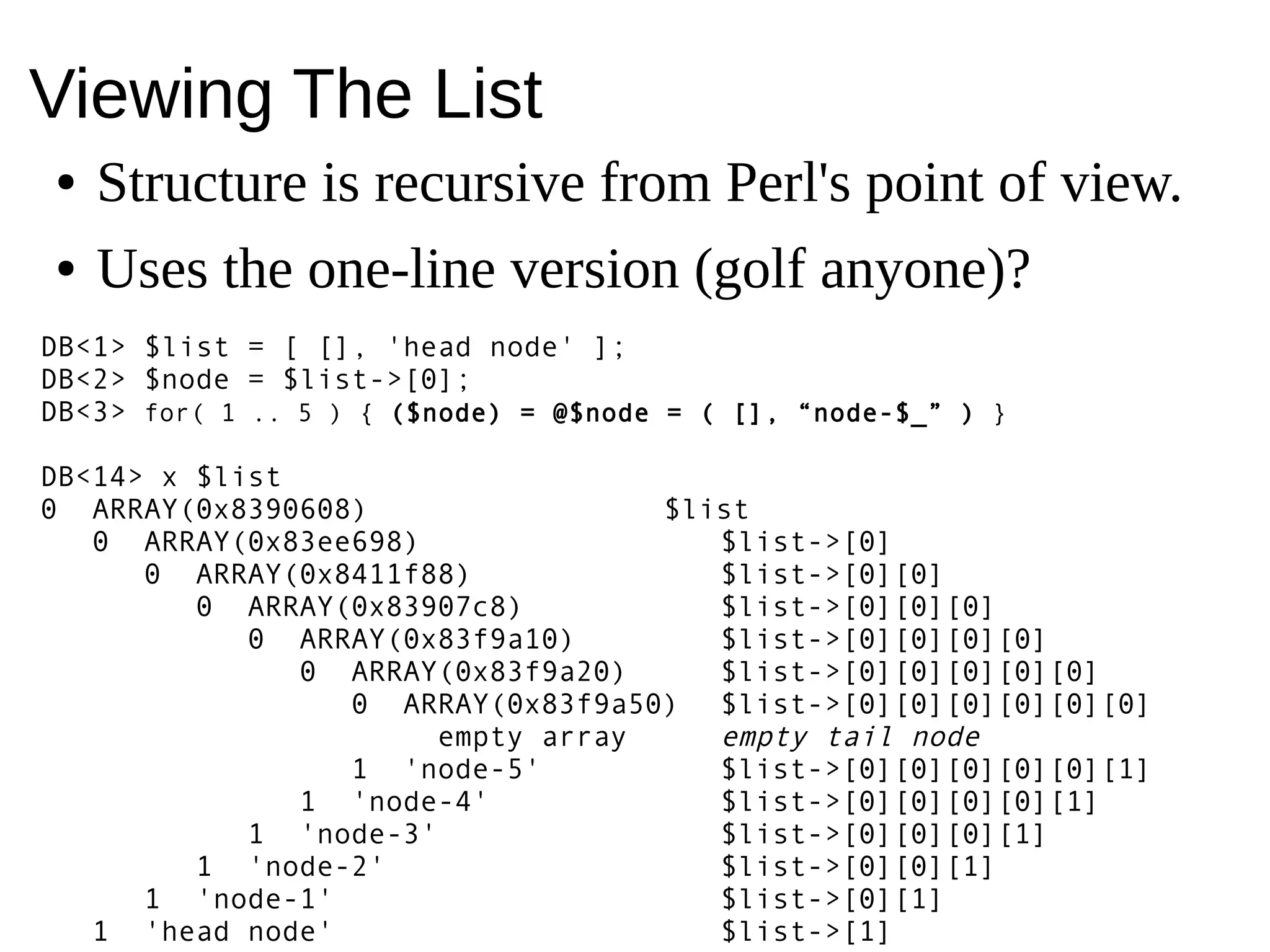 Viewing The List
● Structure is recursive from Perl's point of view.
● Uses the one-line version (golf anyone)?
DB<1> $list = [ [], 'head node' ];
DB<2> $node = $list->[0];
DB<3> for( 1 .. 5 ) { ($node) = @$node = ( [], “node-$_” ) }
DB<14> x $list
0 ARRAY(0x8390608) $list
0 ARRAY(0x83ee698) $list->[0]
0 ARRAY(0x8411f88) $list->[0][0]
0 ARRAY(0x83907c8) $list->[0][0][0]
0 ARRAY(0x83f9a10) $list->[0][0][0][0]
0 ARRAY(0x83f9a20) $list->[0][0][0][0][0]
0 ARRAY(0x83f9a50) $list->[0][0][0][0][0][0]
empty array empty tail node
1 'node-5' $list->[0][0][0][0][0][1]
1 'node-4' $list->[0][0][0][0][1]
1 'node-3' $list->[0][0][0][1]
1 'node-2' $list->[0][0][1]
1 'node-1' $list->[0][1]
1 'head node' $list->[1]
 