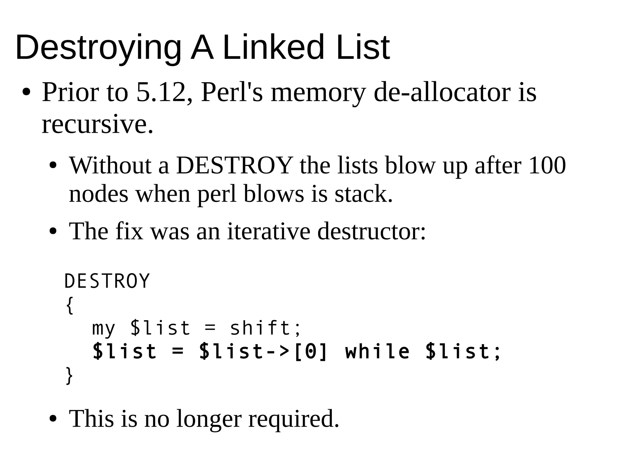 Destroying A Linked List
● Prior to 5.12, Perl's memory de-allocator is
recursive.
● Without a DESTROY the lists blow up after 100
nodes when perl blows is stack.
● The fix was an iterative destructor:
● This is no longer required.
DESTROY
{
my $list = shift;
$list = $list->[0] while $list;
}
 