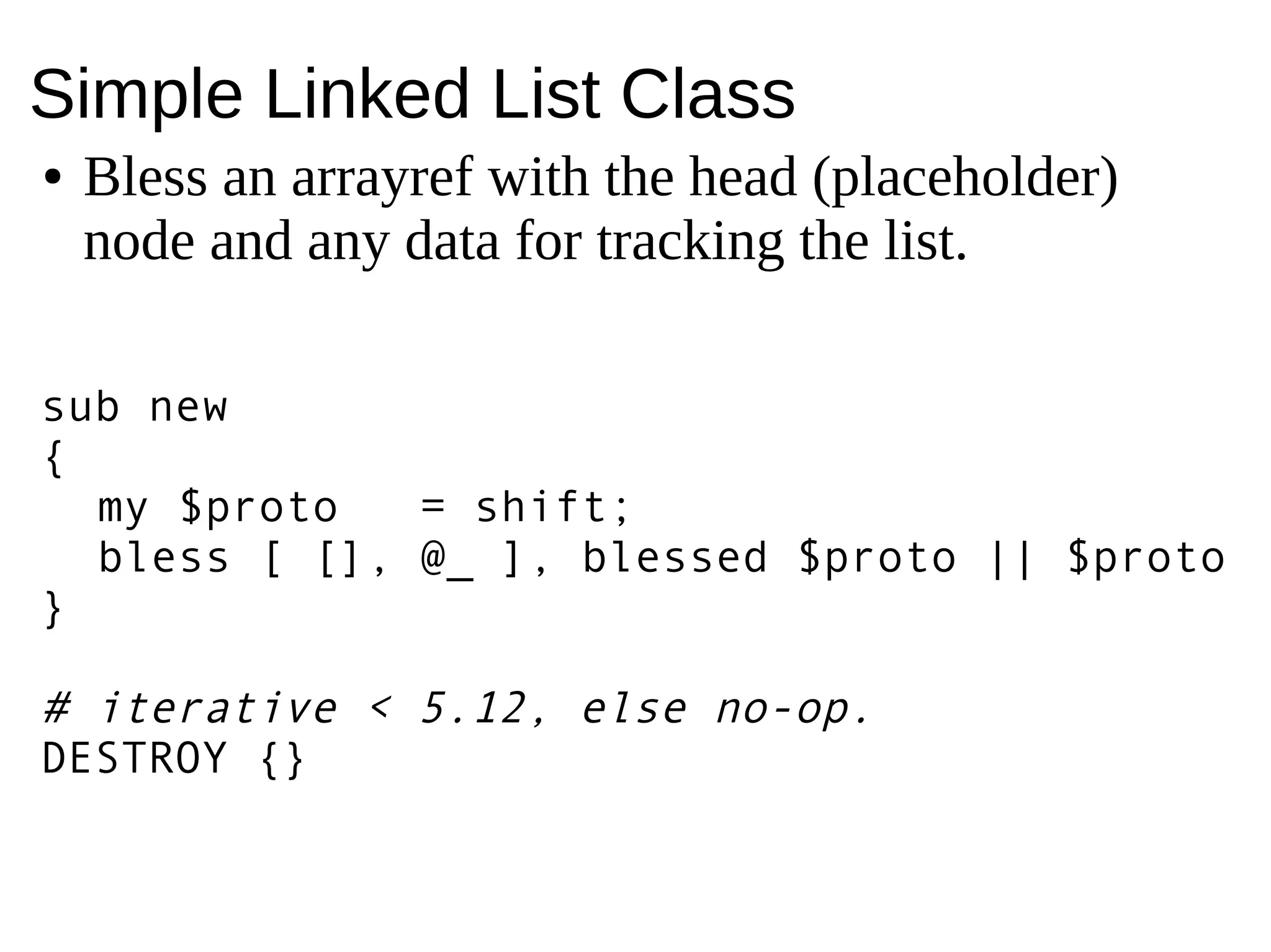 Simple Linked List Class
● Bless an arrayref with the head (placeholder)
node and any data for tracking the list.
sub new
{
my $proto = shift;
bless [ [], @_ ], blessed $proto || $proto
}
# iterative < 5.12, else no-op.
DESTROY {}
 