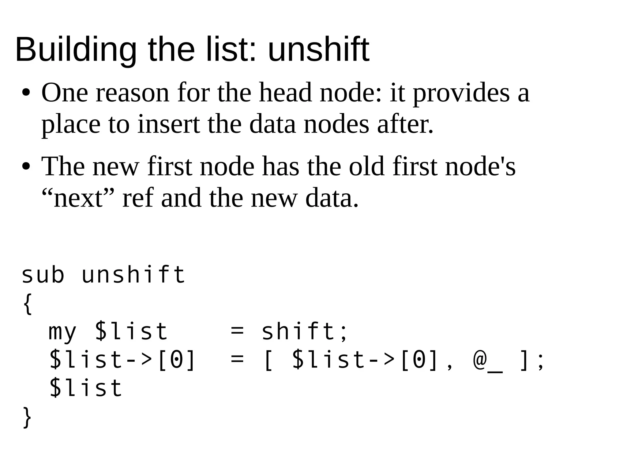 Building the list: unshift
● One reason for the head node: it provides a
place to insert the data nodes after.
● The new first node has the old first node's
“next” ref and the new data.
sub unshift
{
my $list = shift;
$list->[0] = [ $list->[0], @_ ];
$list
}
 