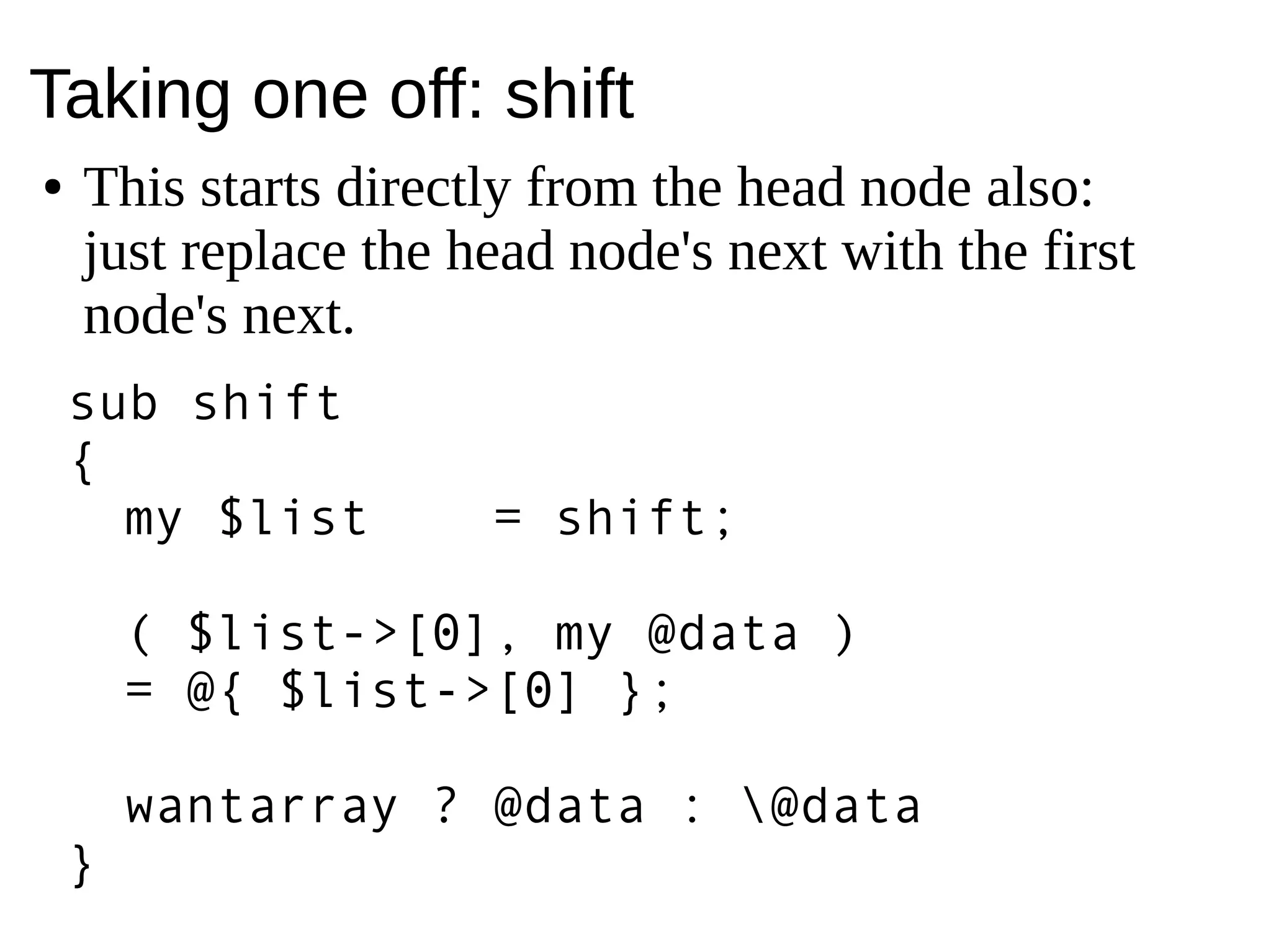 Taking one off: shift
● This starts directly from the head node also:
just replace the head node's next with the first
node's next.
sub shift
{
my $list = shift;
( $list->[0], my @data )
= @{ $list >[0] };‑
wantarray ? @data : @data
}
 