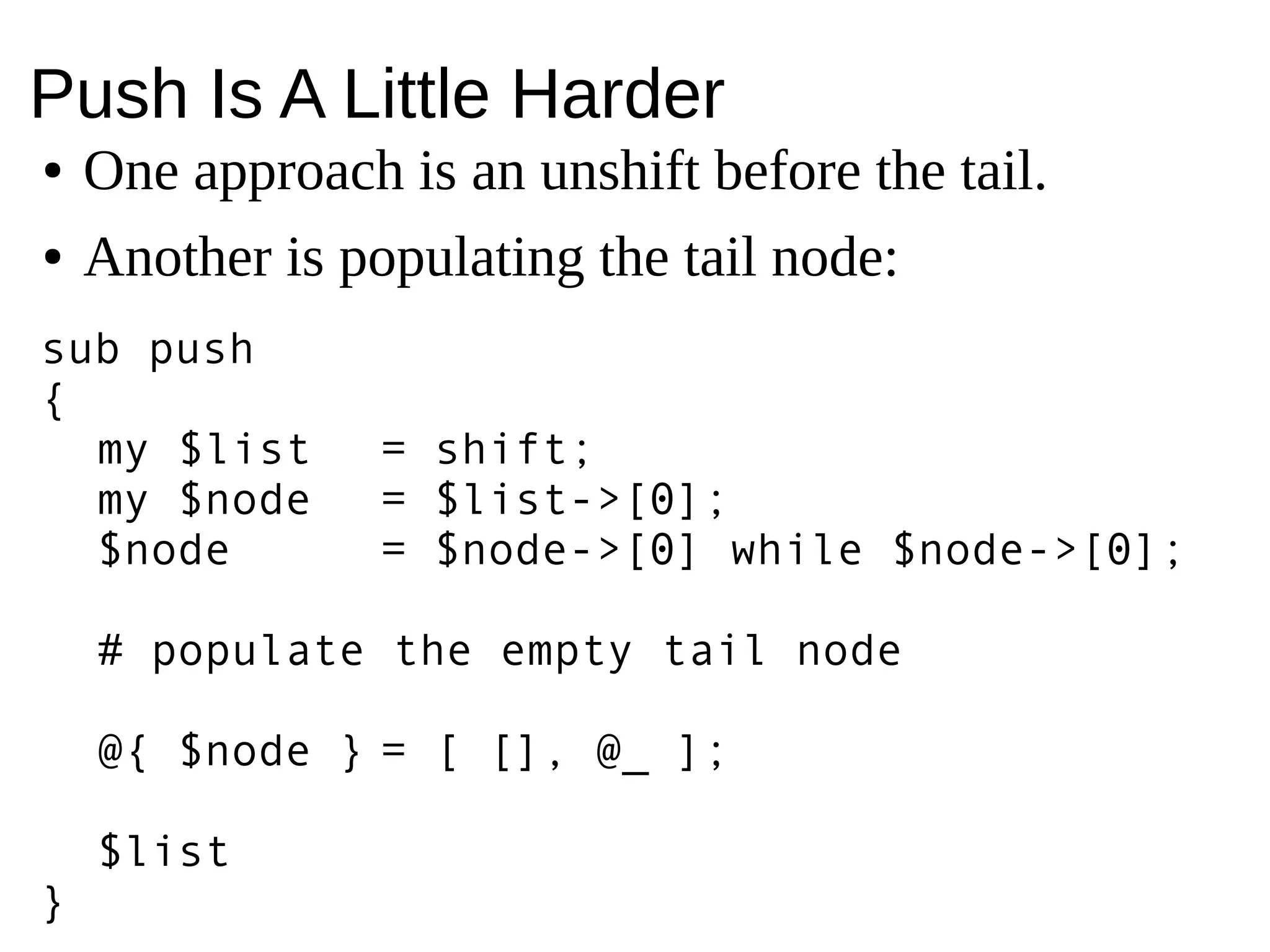 Push Is A Little Harder
● One approach is an unshift before the tail.
● Another is populating the tail node:
sub push
{
my $list = shift;
my $node = $list->[0];
$node = $node->[0] while $node->[0];
# populate the empty tail node
@{ $node } = [ [], @_ ];
$list
}
 