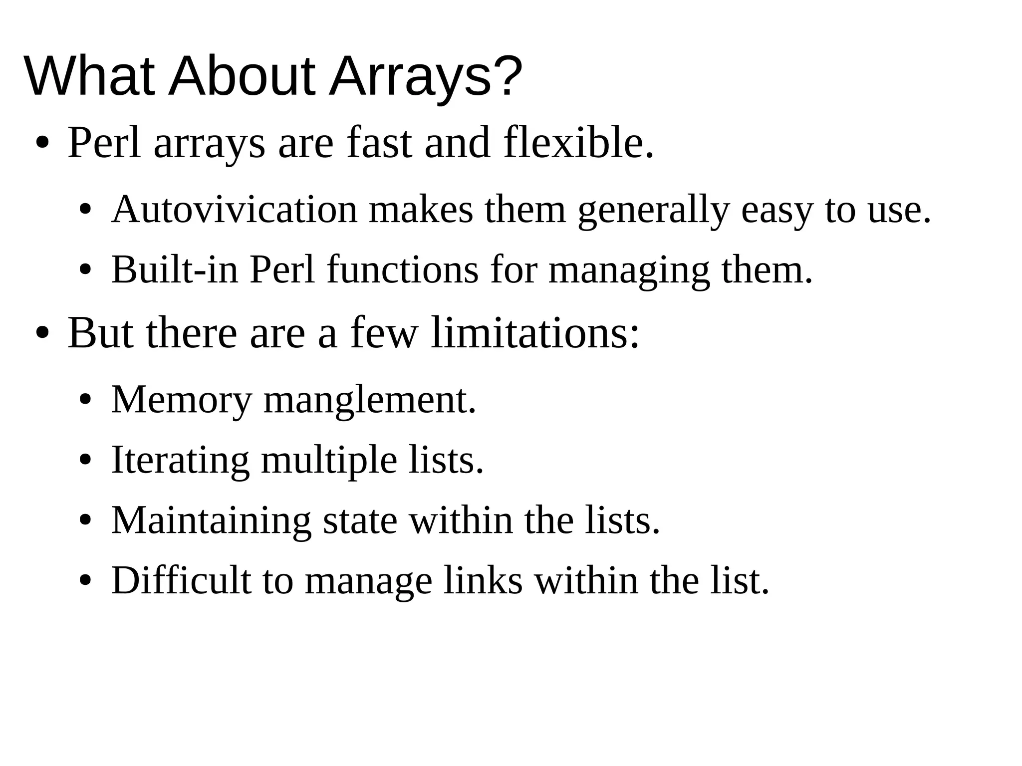 What About Arrays?
● Perl arrays are fast and flexible.
● Autovivication makes them generally easy to use.
● Built-in Perl functions for managing them.
● But there are a few limitations:
● Memory manglement.
● Iterating multiple lists.
● Maintaining state within the lists.
● Difficult to manage links within the list.
 