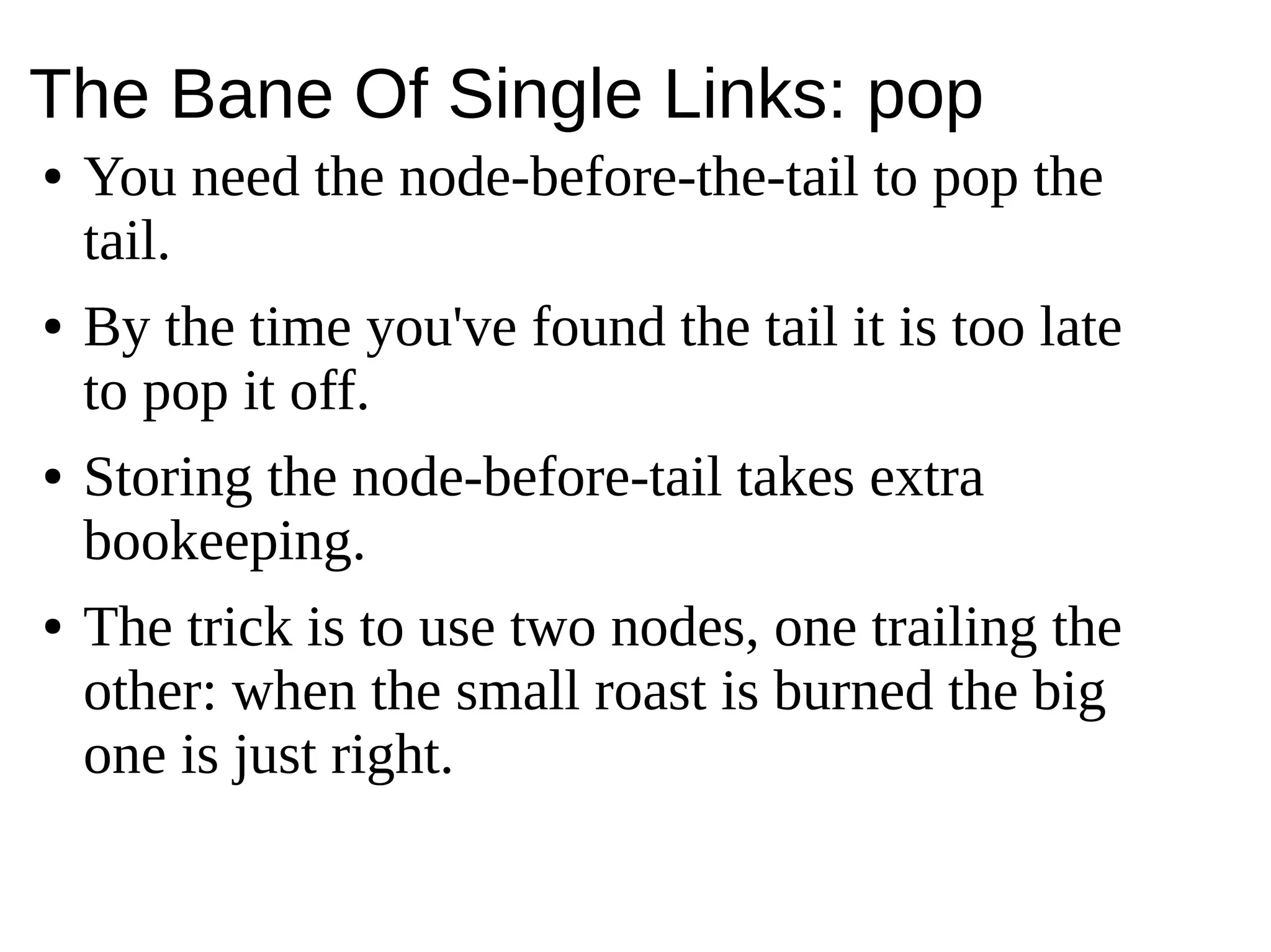The Bane Of Single Links: pop
● You need the node-before-the-tail to pop the
tail.
● By the time you've found the tail it is too late
to pop it off.
● Storing the node-before-tail takes extra
bookeeping.
● The trick is to use two nodes, one trailing the
other: when the small roast is burned the big
one is just right.
 