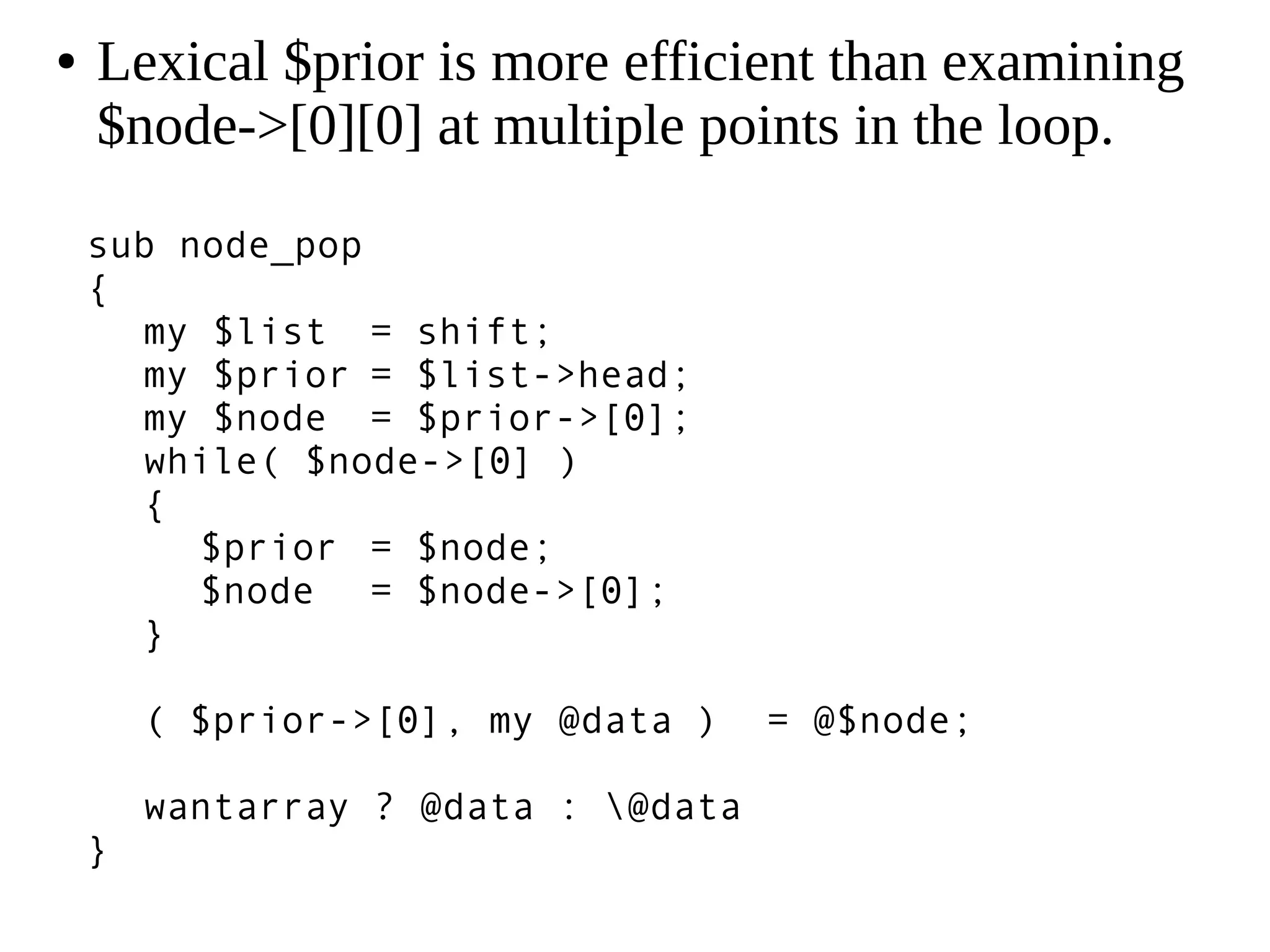 sub node_pop
{
my $list = shift;
my $prior = $list->head;
my $node = $prior->[0];
while( $node->[0] )
{
$prior = $node;
$node = $node->[0];
}
( $prior->[0], my @data ) = @$node;
wantarray ? @data : @data
}
● Lexical $prior is more efficient than examining
$node->[0][0] at multiple points in the loop.
 