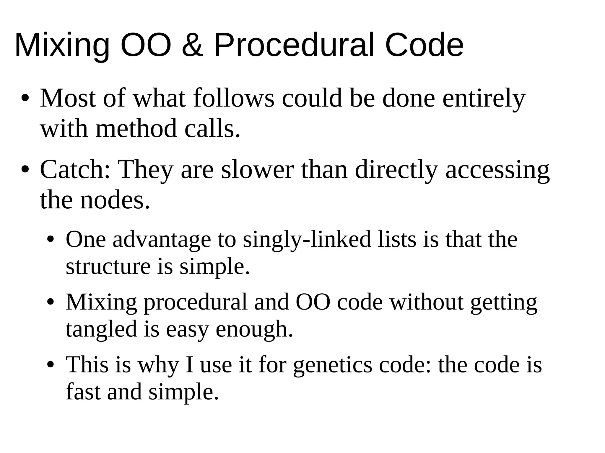 Mixing OO & Procedural Code
● Most of what follows could be done entirely
with method calls.
● Catch: They are slower than directly accessing
the nodes.
● One advantage to singly-linked lists is that the
structure is simple.
● Mixing procedural and OO code without getting
tangled is easy enough.
● This is why I use it for genetics code: the code is
fast and simple.
 
