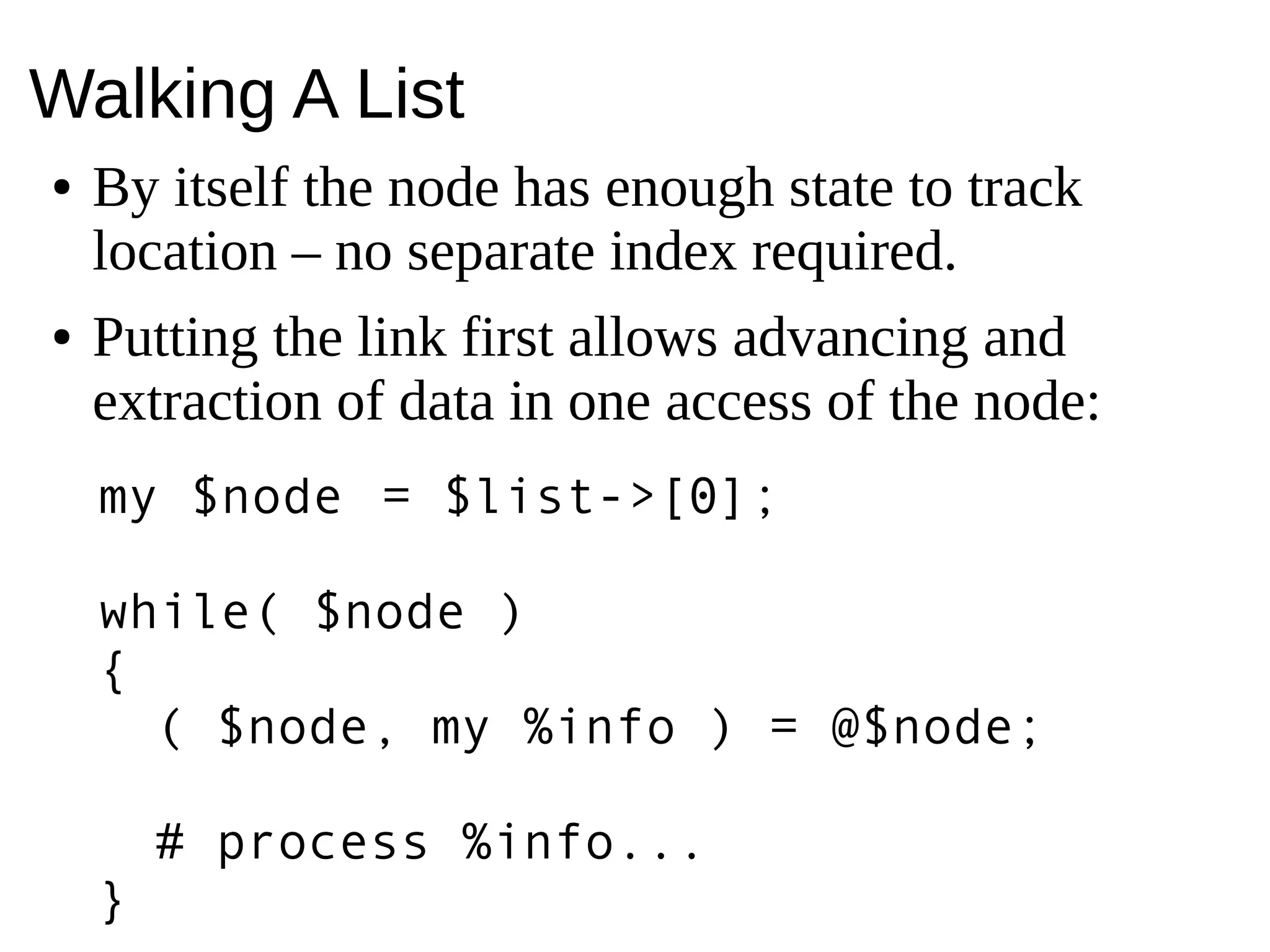 Walking A List
● By itself the node has enough state to track
location – no separate index required.
● Putting the link first allows advancing and
extraction of data in one access of the node:
my $node = $list->[0];
while( $node )
{
( $node, my %info ) = @$node;
# process %info...
}
 