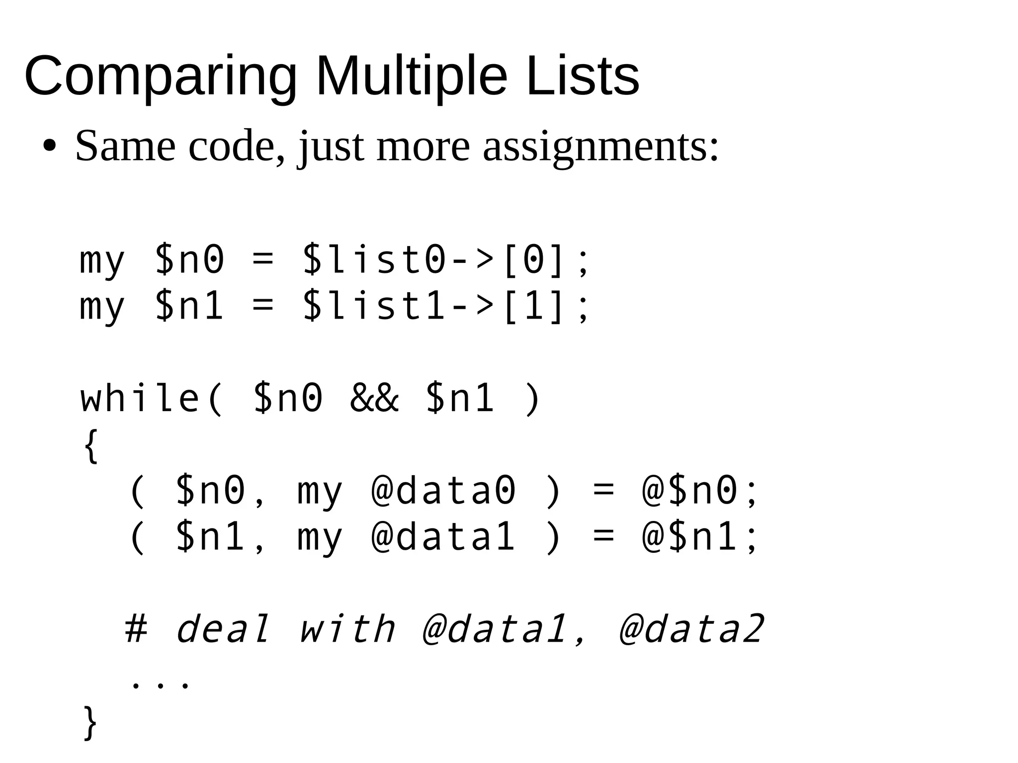 Comparing Multiple Lists
● Same code, just more assignments:
my $n0 = $list0->[0];
my $n1 = $list1->[0];
while( $n0 && $n1 )
{
( $n0, my @data0 ) = @$n0;
( $n1, my @data1 ) = @$n1;
# deal with @data1, @data2
...
}
 