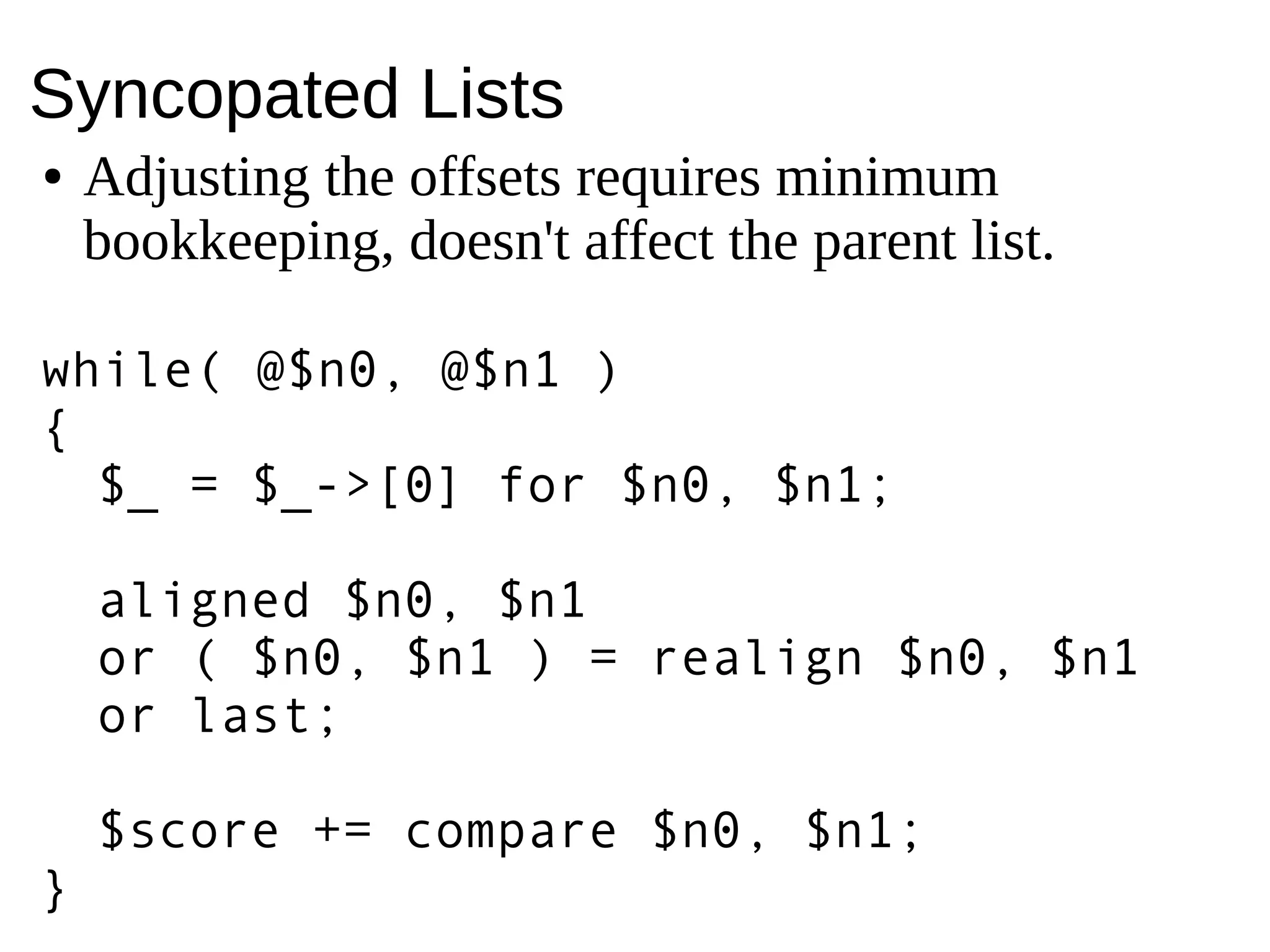 Syncopated Lists
● Adjusting the offsets requires minimum
bookkeeping, doesn't affect the parent list.
while( @$n0, @$n1 )
{
$_ = $_->[0] for $n0, $n1;
aligned $n0, $n1
or ( $n0, $n1 ) = realign $n0, $n1
or last;
$score += compare $n0, $n1;
}
 