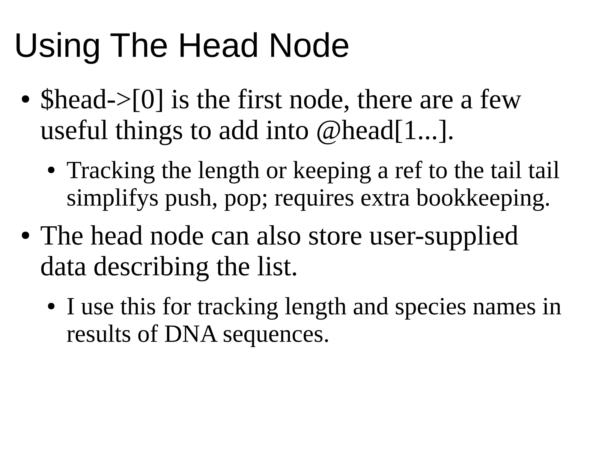 Using The Head Node
● $head->[0] is the first node, there are a few
useful things to add into @head[1...].
● Tracking the length or keeping a ref to the tail tail
simplifys push, pop; requires extra bookkeeping.
● The head node can also store user-supplied
data describing the list.
● I use this for tracking length and species names in
results of DNA sequences.
 