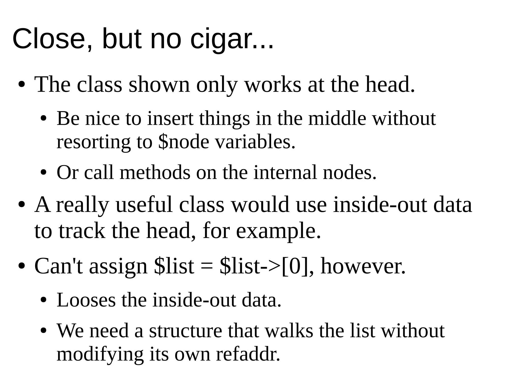 Close, but no cigar...
● The class shown only works at the head.
● Be nice to insert things in the middle without
resorting to $node variables.
● Or call methods on the internal nodes.
● A really useful class would use inside-out data
to track the head, for example.
● Can't assign $list = $list->[0], however.
● Looses the inside-out data.
● We need a structure that walks the list without
modifying its own refaddr.
 