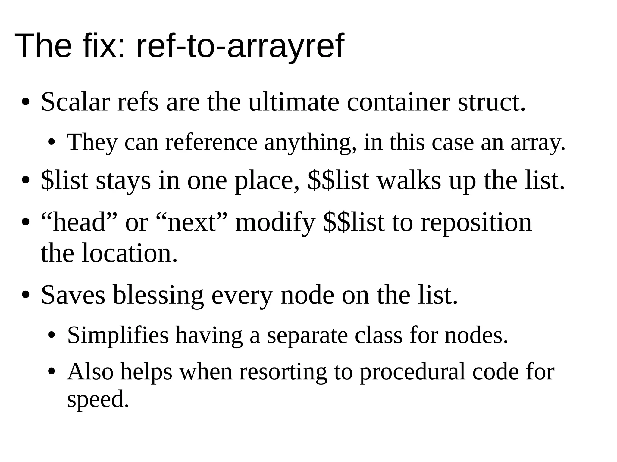 The fix: ref-to-arrayref
● Scalar refs are the ultimate container struct.
● They can reference anything, in this case an array.
● $list stays in one place, $$list walks up the list.
● “head” or “next” modify $$list to reposition
the location.
● Saves blessing every node on the list.
● Simplifies having a separate class for nodes.
● Also helps when resorting to procedural code for
speed.
 