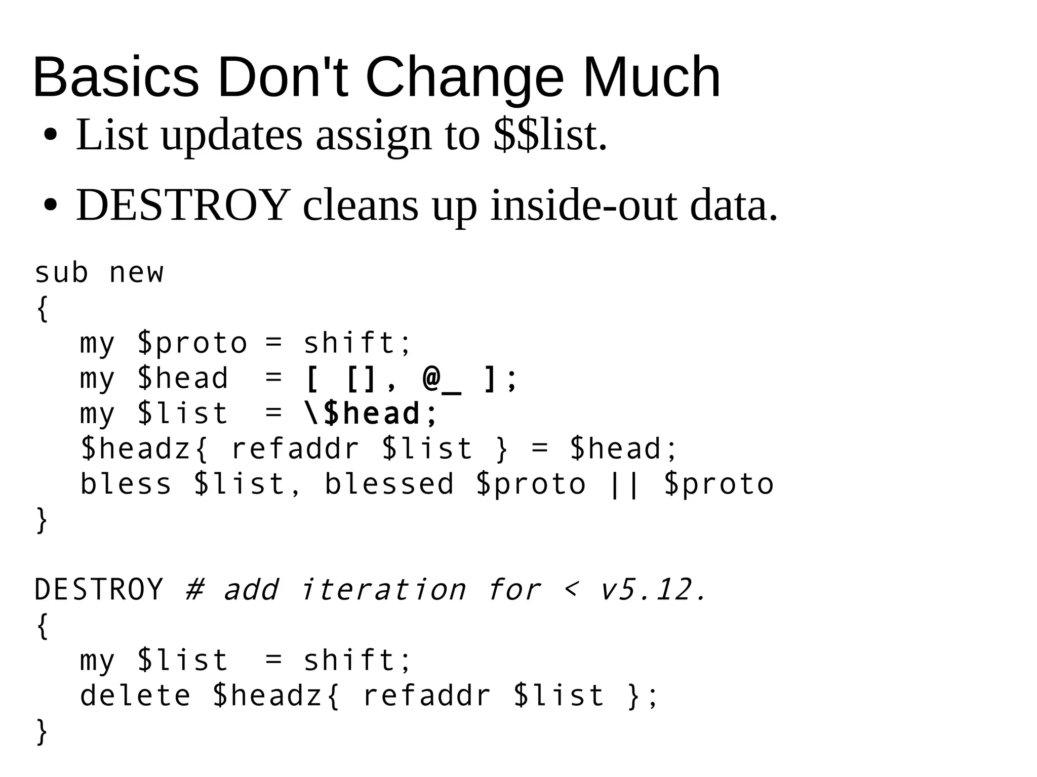 Basics Don't Change Much
sub new
{
my $proto = shift;
my $head = [ [], @_ ];
my $list = $head;
$headz{ refaddr $list } = $head;
bless $list, blessed $proto || $proto
}
DESTROY # add iteration for < v5.12.
{
my $list = shift;
delete $headz{ refaddr $list };
}
● List updates assign to $$list.
● DESTROY cleans up inside-out data.
 