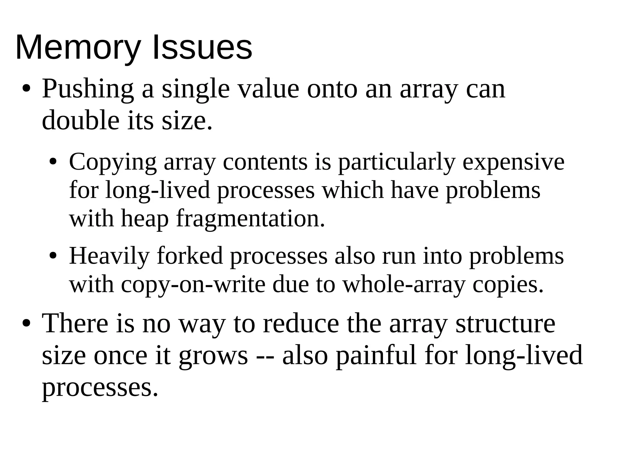 Memory Issues
● Pushing a single value onto an array can
double its size.
● Copying array contents is particularly expensive
for long-lived processes which have problems
with heap fragmentation.
● Heavily forked processes also run into problems
with copy-on-write due to whole-array copies.
● There is no way to reduce the array structure
size once it grows -- also painful for long-lived
processes.
 