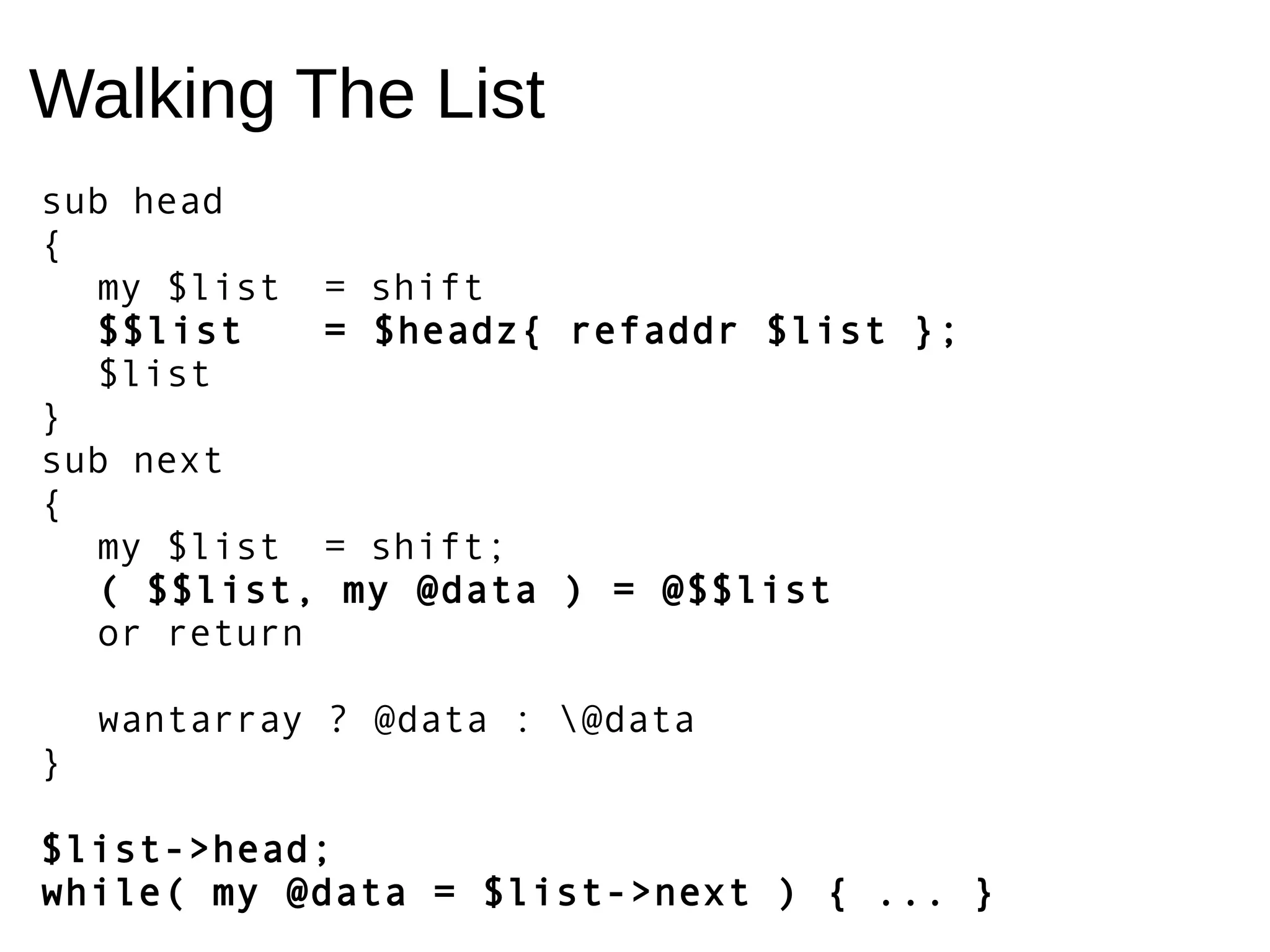 Walking The List
sub head
{
my $list = shift
$$list = $headz{ refaddr $list };
$list
}
sub next
{
my $list = shift;
( $$list, my @data ) = @$$list
or return
wantarray ? @data : @data
}
$list->head;
while( my @data = $list->next ) { ... }
 