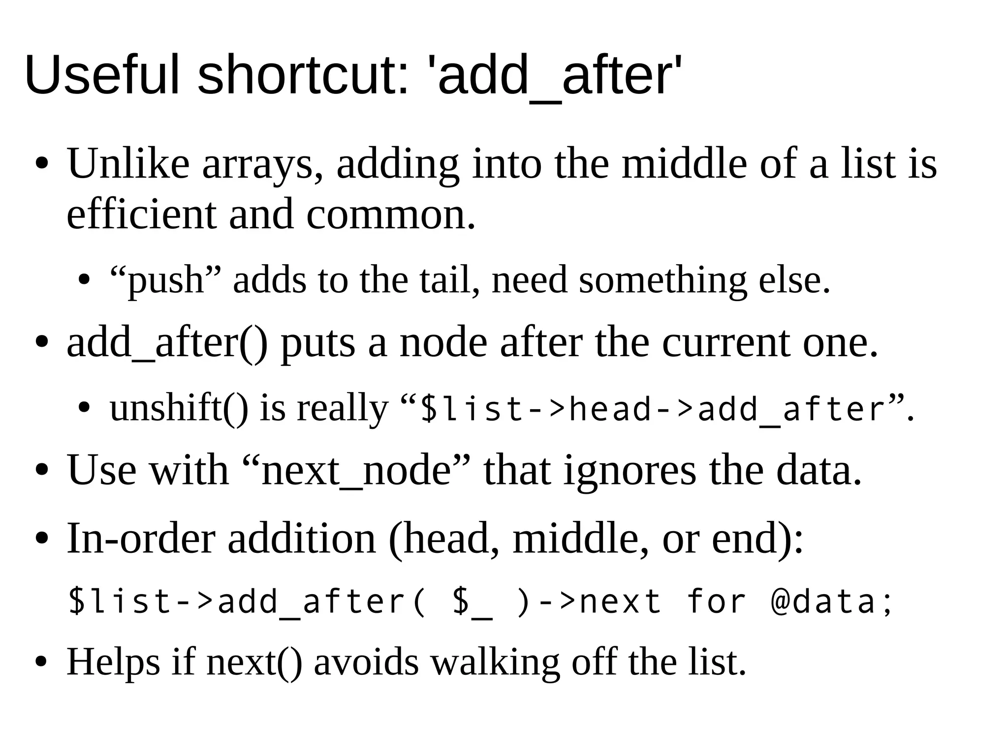 Useful shortcut: 'add_after'
● Unlike arrays, adding into the middle of a list is
efficient and common.
● “push” adds to the tail, need something else.
● add_after() puts a node after the current one.
● unshift() is really “$list->head->add_after”.
● Use with “next_node” that ignores the data.
● In-order addition (head, middle, or end):
$list->add_after( $_ )->next for @data;
● Helps if next() avoids walking off the list.
 