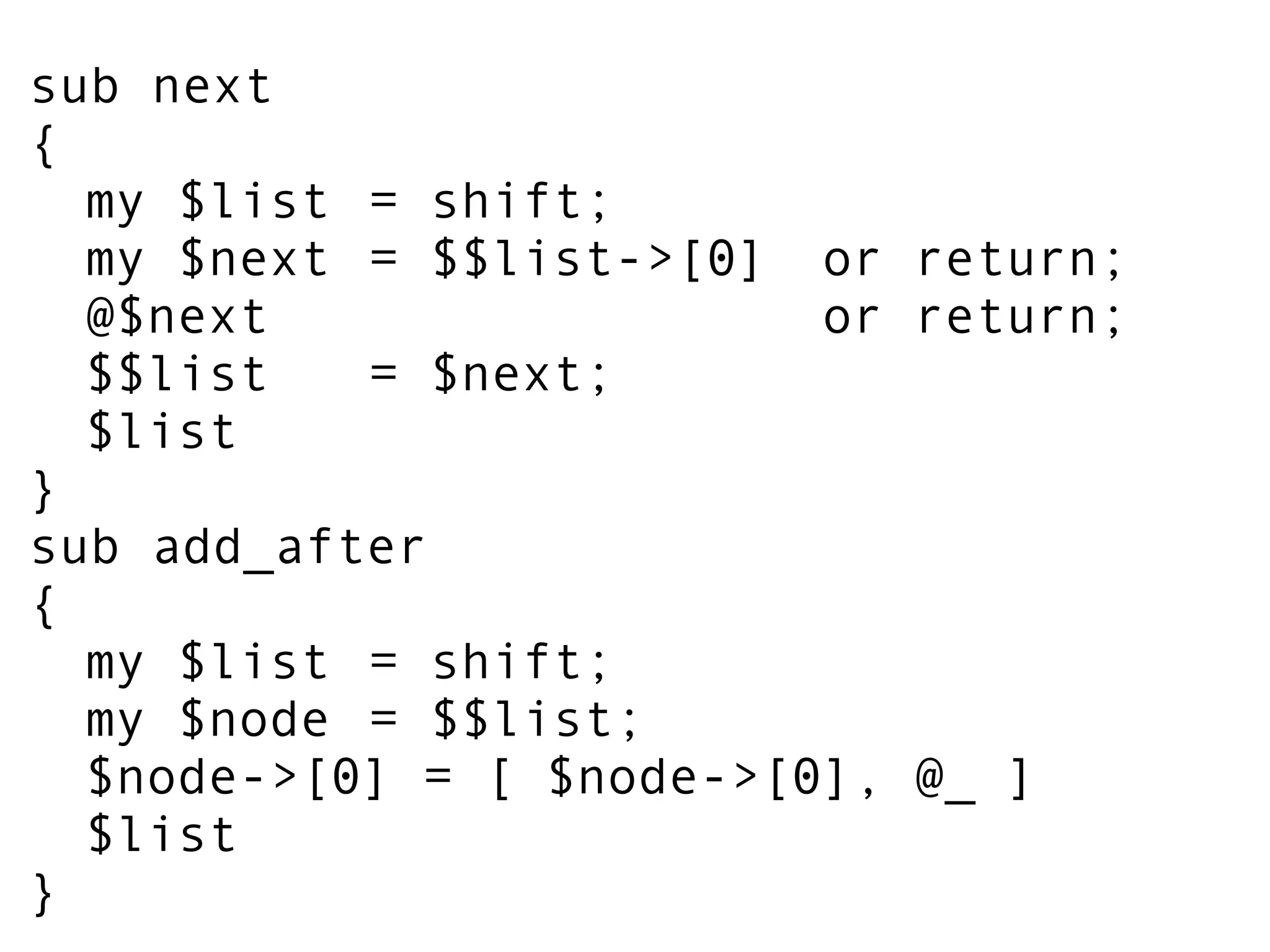 sub next
{
my $list = shift;
my $next = $$list->[0] or return;
@$next or return;
$$list = $next;
$list
}
sub add_after
{
my $list = shift;
my $node = $$list;
$node->[0] = [ $node->[0], @_ ]
$list
}
 