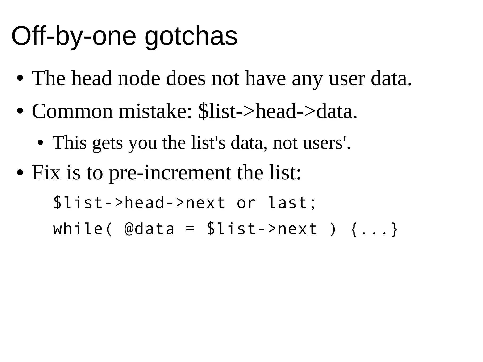 Off-by-one gotchas
● The head node does not have any user data.
● Common mistake: $list->head->data.
● This gets you the list's data, not users'.
● Fix is to pre-increment the list:
$list->head->next or last;
while( @data = $list->next ) {...}
 