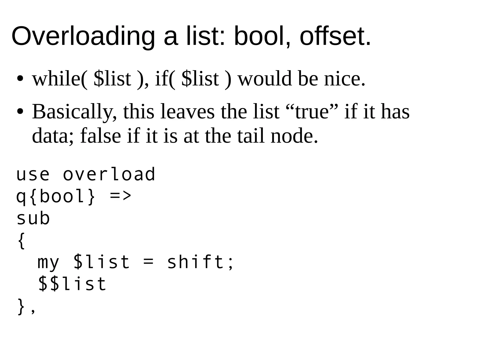 Overloading a list: bool, offset.
● while( $list ), if( $list ) would be nice.
● Basically, this leaves the list “true” if it has
data; false if it is at the tail node.
use overload
q{bool} =>
sub
{
my $list = shift;
$$list
},
 