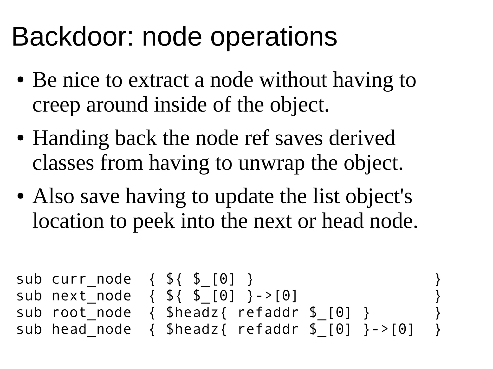 Backdoor: node operations
● Be nice to extract a node without having to
creep around inside of the object.
● Handing back the node ref saves derived
classes from having to unwrap the object.
● Also save having to update the list object's
location to peek into the next or head node.
sub curr_node { ${ $_[0] } }
sub next_node { ${ $_[0] }->[0] }
sub root_node { $headz{ refaddr $_[0] } }
sub head_node { $headz{ refaddr $_[0] }->[0] }
 