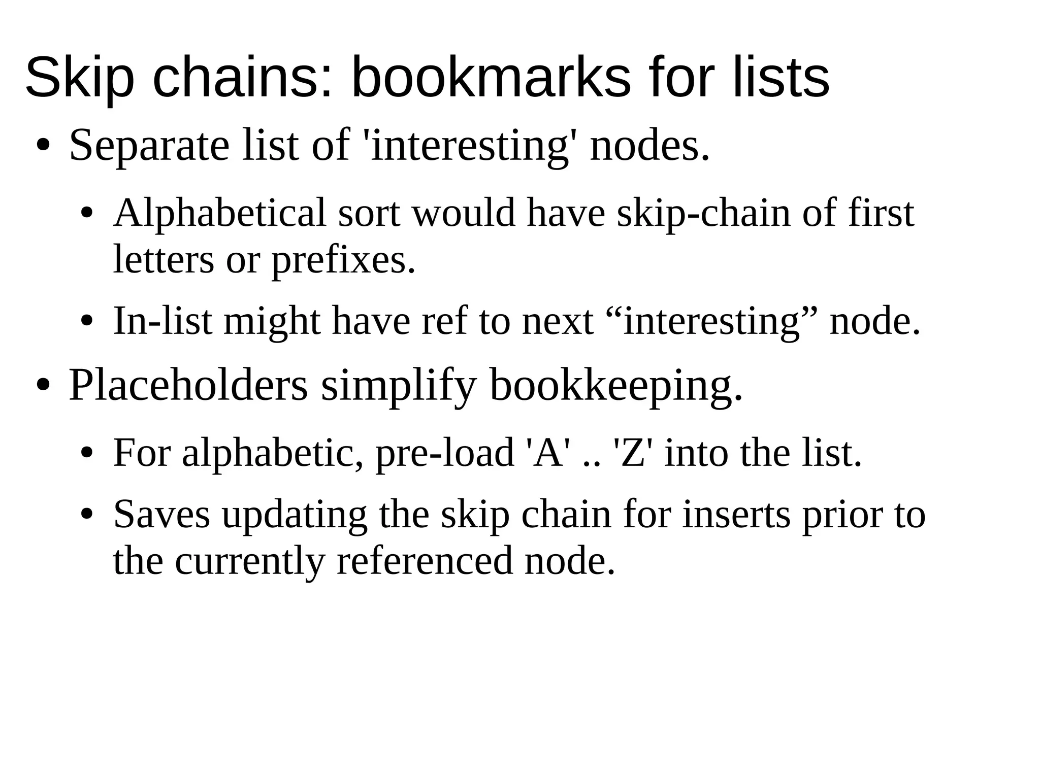 Skip chains: bookmarks for lists
● Separate list of 'interesting' nodes.
● Alphabetical sort would have skip-chain of first
letters or prefixes.
● In-list might have ref to next “interesting” node.
● Placeholders simplify bookkeeping.
● For alphabetic, pre-load 'A' .. 'Z' into the list.
● Saves updating the skip chain for inserts prior to
the currently referenced node.
 