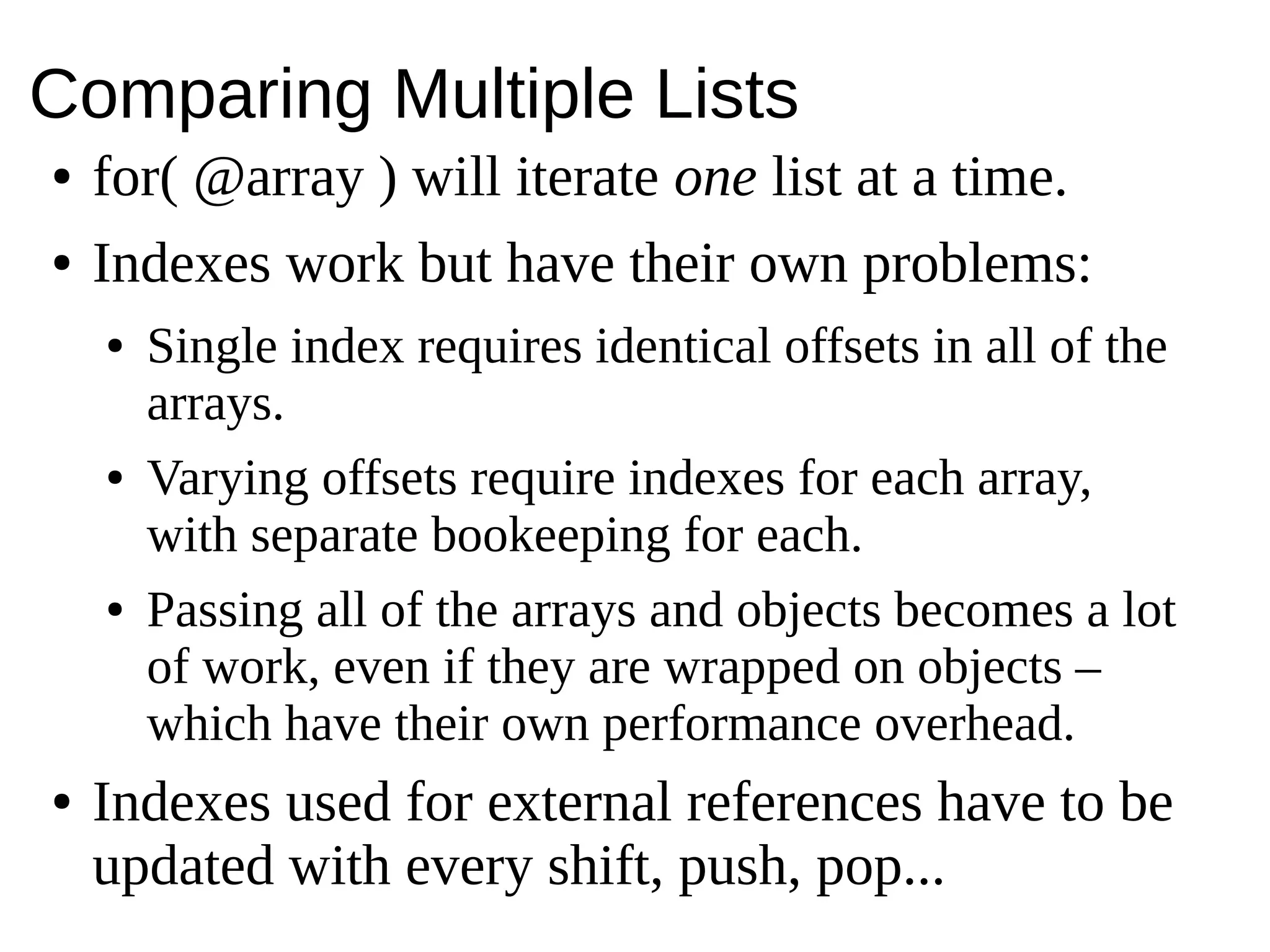 Comparing Multiple Lists
● for( @array ) will iterate one list at a time.
● Indexes work but have their own problems:
● Single index requires identical offsets in all of the
arrays.
● Varying offsets require indexes for each array,
with separate bookeeping for each.
● Passing all of the arrays and objects becomes a lot
of work, even if they are wrapped on objects –
which have their own performance overhead.
● Indexes used for external references have to be
updated with every shift, push, pop...
 