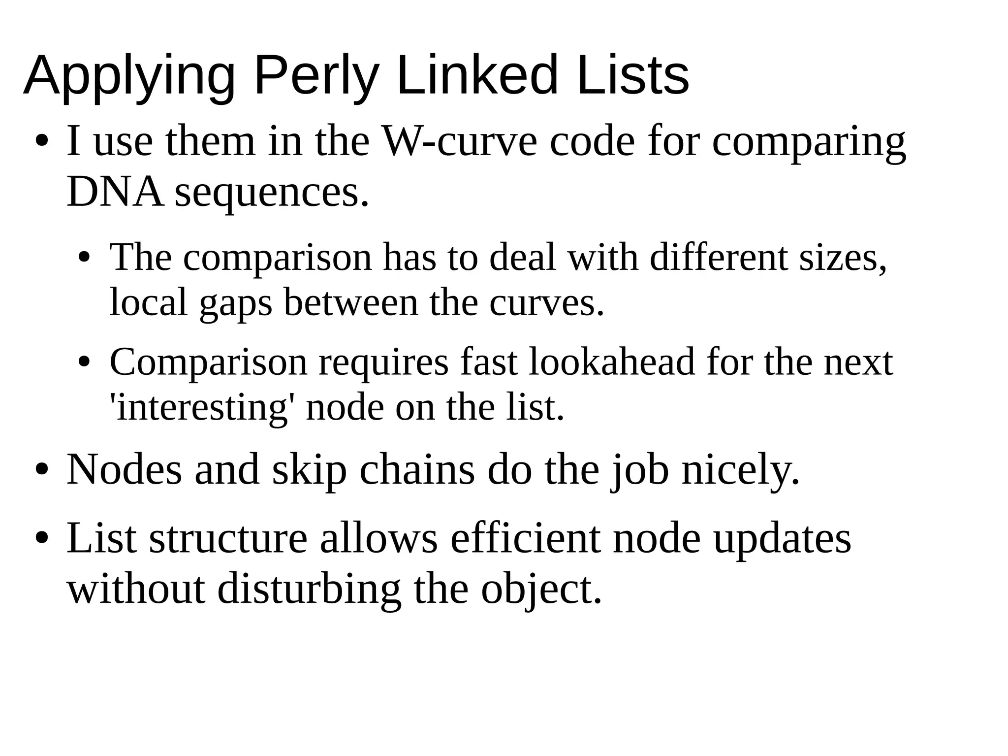 Applying Perly Linked Lists
● I use them in the W-curve code for comparing
DNA sequences.
● The comparison has to deal with different sizes,
local gaps between the curves.
● Comparison requires fast lookahead for the next
'interesting' node on the list.
● Nodes and skip chains do the job nicely.
● List structure allows efficient node updates
without disturbing the object.
 