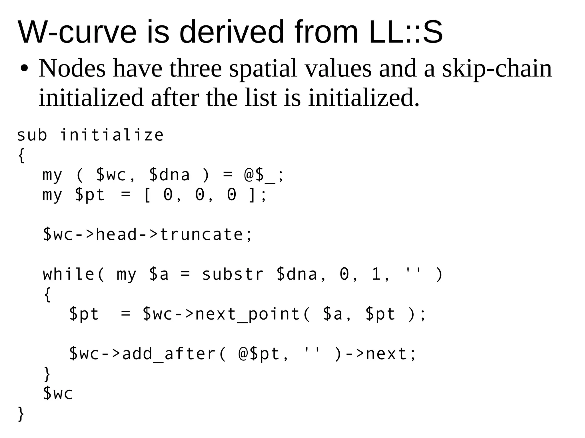 W-curve is derived from LL::S
● Nodes have three spatial values and a skip-chain
initialized after the list is initialized.
sub initialize
{
my ( $wc, $dna ) = @$_;
my $pt = [ 0, 0, 0 ];
$wc->head->truncate;
while( my $a = substr $dna, 0, 1, '' )
{
$pt = $wc->next_point( $a, $pt );
$wc->add_after( @$pt, '' )->next;
}
$wc
}
 