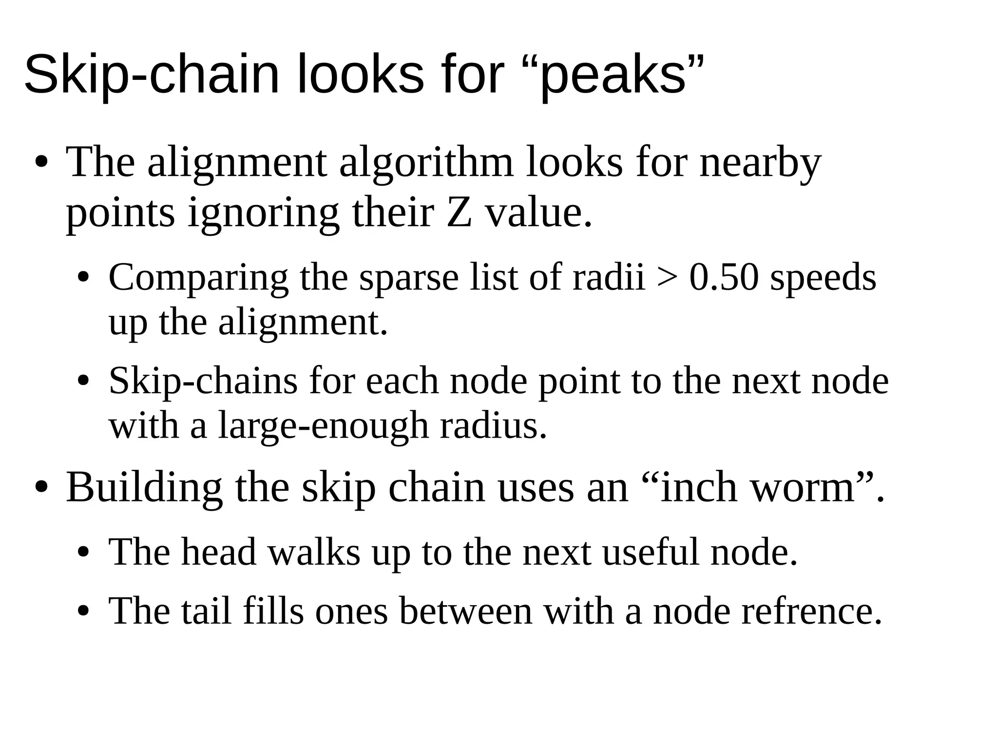 Skip-chain looks for “peaks”
● The alignment algorithm looks for nearby
points ignoring their Z value.
● Comparing the sparse list of radii > 0.50 speeds
up the alignment.
● Skip-chains for each node point to the next node
with a large-enough radius.
● Building the skip chain uses an “inch worm”.
● The head walks up to the next useful node.
● The tail fills ones between with a node refrence.
 