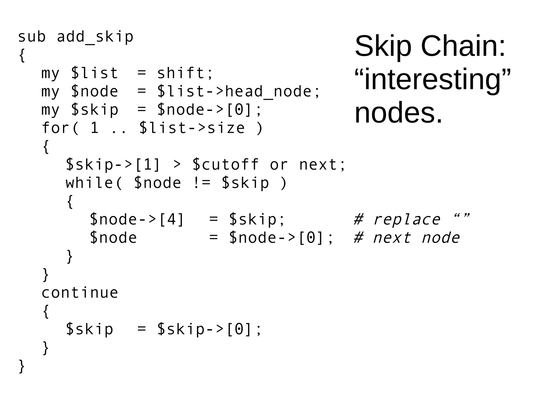 Skip Chain:
“interesting”
nodes.
sub add_skip
{
my $list = shift;
my $node = $list->head_node;
my $skip = $node->[0];
for( 1 .. $list->size )
{
$skip->[1] > $cutoff or next;
while( $node != $skip )
{
$node->[4] = $skip; # replace “”
$node = $node->[0]; # next node
}
}
continue
{
$skip = $skip->[0];
}
}
 