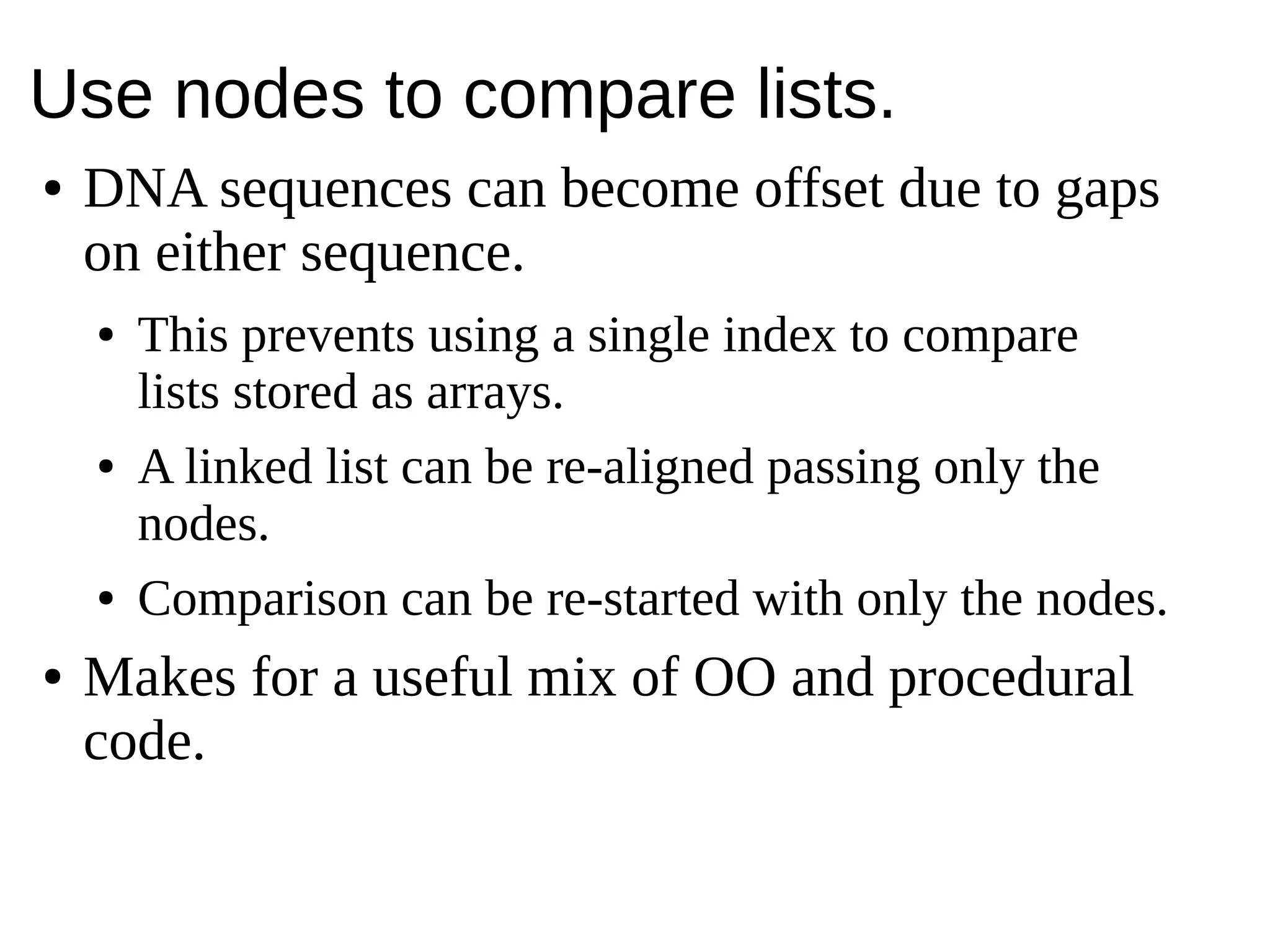 Use nodes to compare lists.
● DNA sequences can become offset due to gaps
on either sequence.
● This prevents using a single index to compare
lists stored as arrays.
● A linked list can be re-aligned passing only the
nodes.
● Comparison can be re-started with only the nodes.
● Makes for a useful mix of OO and procedural
code.
 