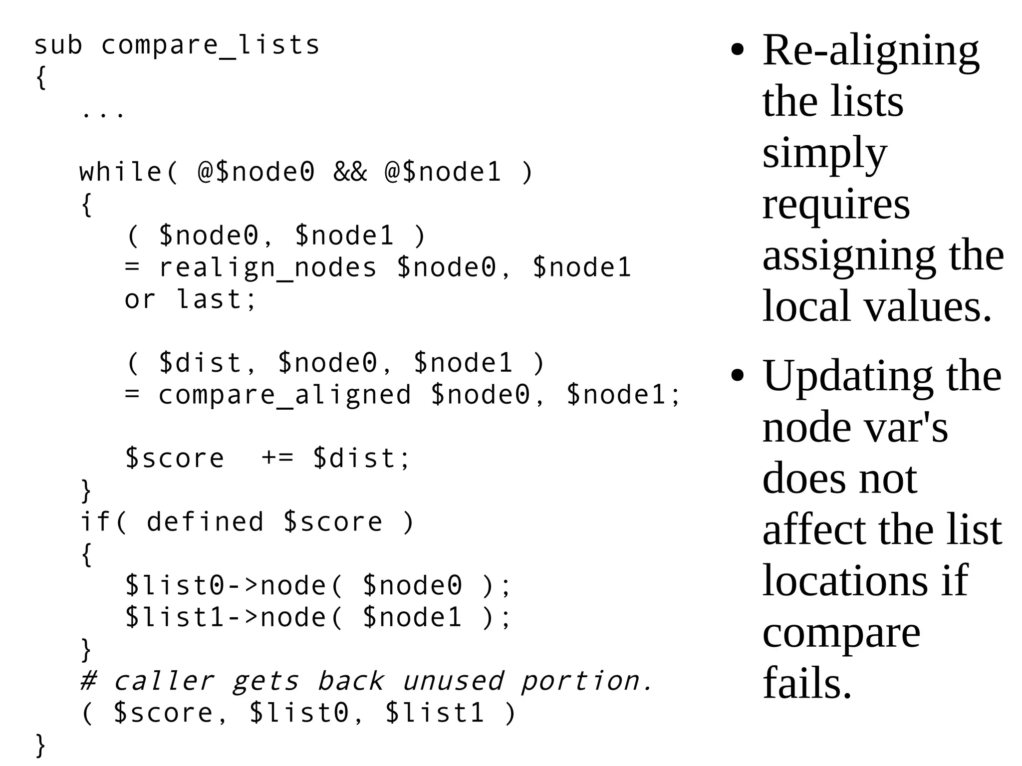 ● Re-aligning
the lists
simply
requires
assigning the
local values.
● Updating the
node var's
does not
affect the list
locations if
compare
fails.
sub compare_lists
{
...
while( @$node0 && @$node1 )
{
( $node0, $node1 )
= realign_nodes $node0, $node1
or last;
( $dist, $node0, $node1 )
= compare_aligned $node0, $node1;
$score += $dist;
}
if( defined $score )
{
$list0->node( $node0 );
$list1->node( $node1 );
}
# caller gets back unused portion.
( $score, $list0, $list1 )
}
 