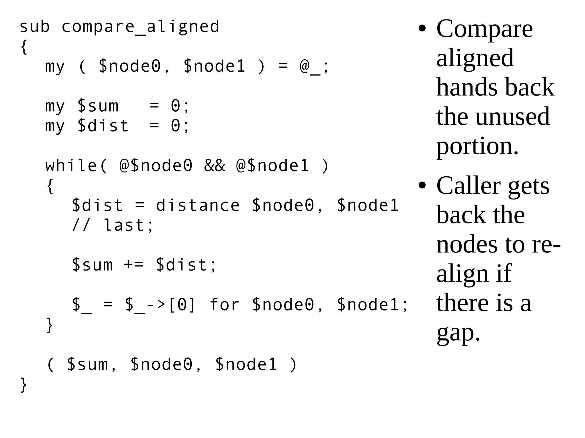 sub compare_aligned
{
my ( $node0, $node1 ) = @_;
my $sum = 0;
my $dist = 0;
while( @$node0 && @$node1 )
{
$dist = distance $node0, $node1
// last;
$sum += $dist;
$_ = $_->[0] for $node0, $node1;
}
( $sum, $node0, $node1 )
}
● Compare
aligned
hands back
the unused
portion.
● Caller gets
back the
nodes to re-
align if
there is a
gap.
 