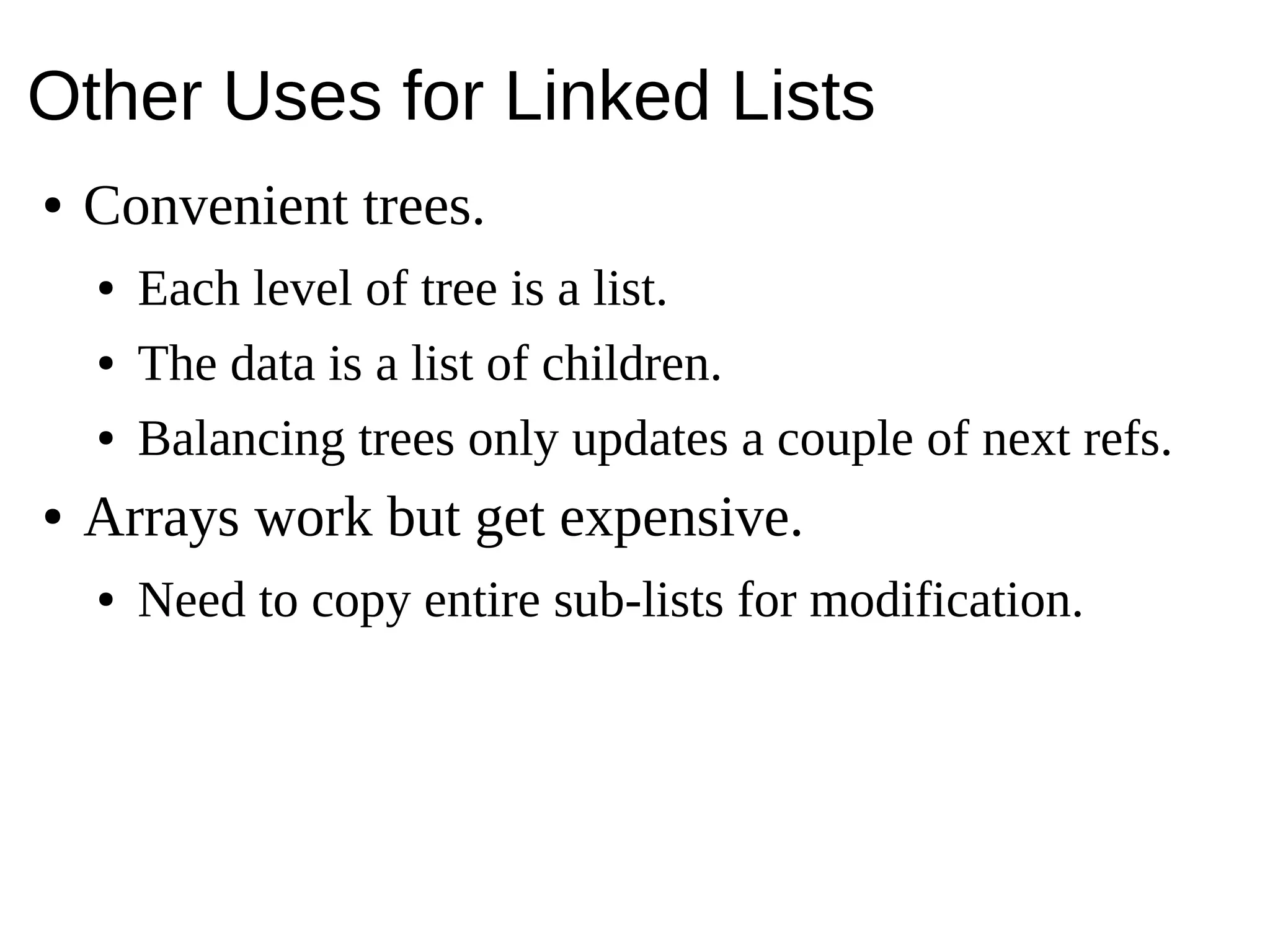 Other Uses for Linked Lists
● Convenient trees.
● Each level of tree is a list.
● The data is a list of children.
● Balancing trees only updates a couple of next refs.
● Arrays work but get expensive.
● Need to copy entire sub-lists for modification.
 