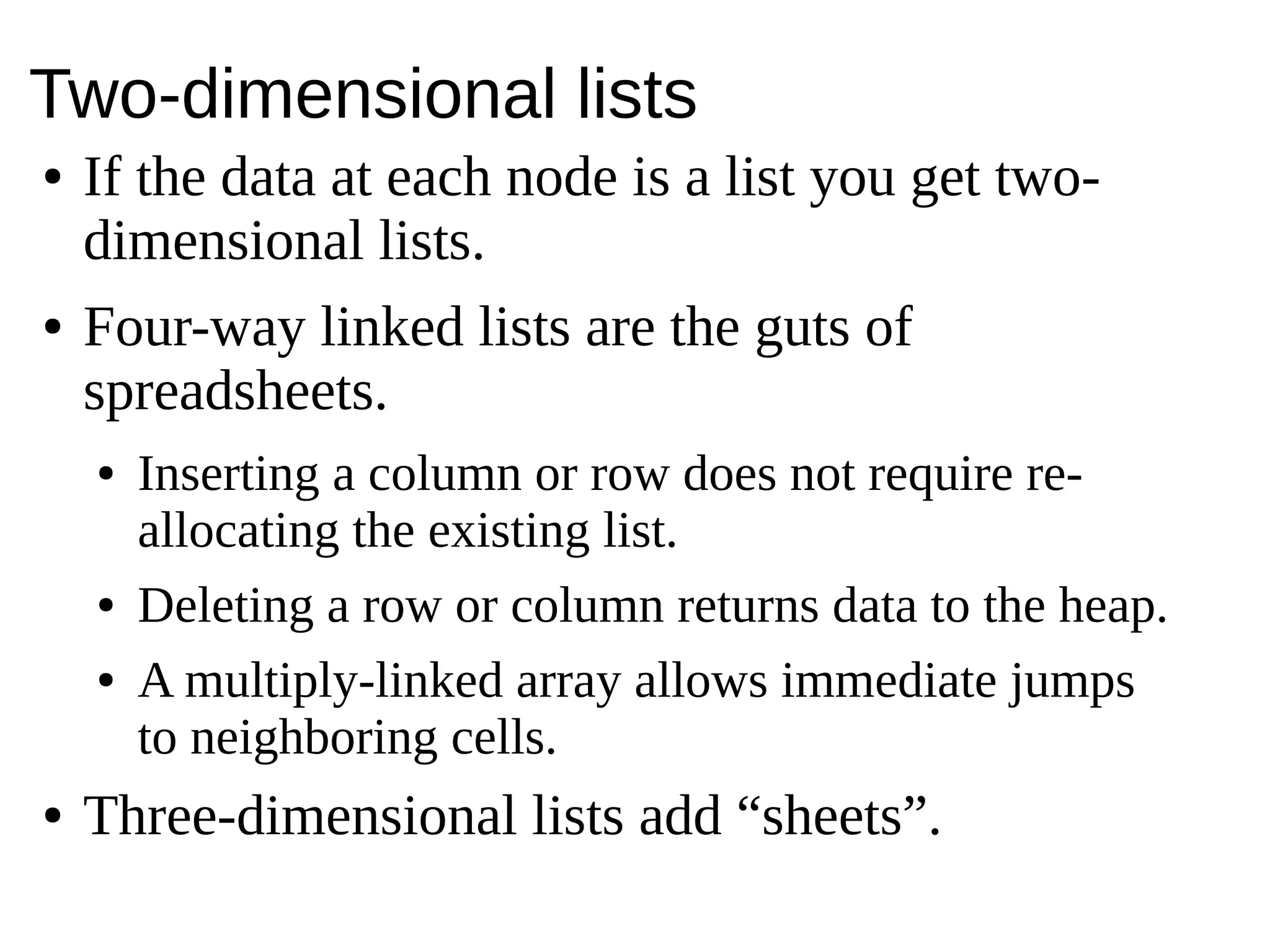 Two-dimensional lists
● If the data at each node is a list you get two-
dimensional lists.
● Four-way linked lists are the guts of
spreadsheets.
● Inserting a column or row does not require re-
allocating the existing list.
● Deleting a row or column returns data to the heap.
● A multiply-linked array allows immediate jumps
to neighboring cells.
● Three-dimensional lists add “sheets”.
 