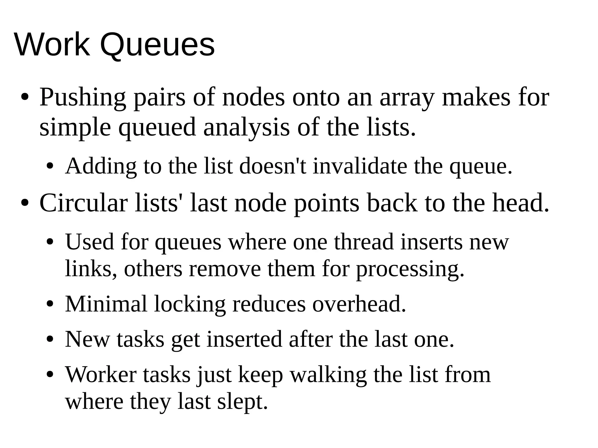 Work Queues
● Pushing pairs of nodes onto an array makes for
simple queued analysis of the lists.
● Adding to the list doesn't invalidate the queue.
● Circular lists' last node points back to the head.
● Used for queues where one thread inserts new
links, others remove them for processing.
● Minimal locking reduces overhead.
● New tasks get inserted after the last one.
● Worker tasks just keep walking the list from
where they last slept.
 